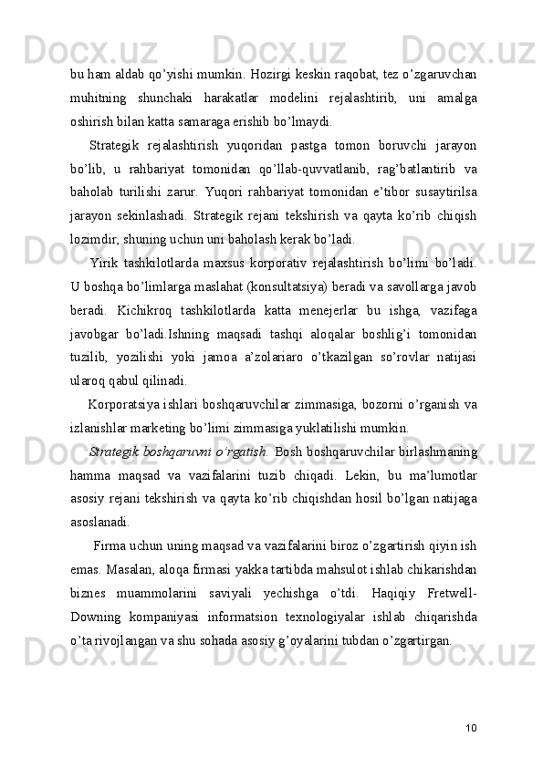 bu ham aldab qo’yishi mumkin. Hozirgi keskin raqobat, tez o’zgaruvchan
muhitning   shunchaki   harakatlar   modelini   rejalashtirib,   uni   amalga
oshirish bilan katta samaraga erishib bo’lmaydi.
Strategik   rejalashtirish   yuqoridan   pastga   tomon   boruvchi   jarayon
bo’lib,   u   rahbariyat   tomonidan   qo’llab-quvvatlanib,   rag’batlantirib   va
baholab   turilishi   zarur.   Yuqori   rahbariyat   tomonidan   e’tibor   susaytirilsa
jarayon   sekinlashadi.   Strategik   rejani   tekshirish   va   qayta   ko’rib   chiqish
lozimdir, shuning uchun uni baholash kerak bo’ladi.
Yirik   tashkilotlarda   maxsus   korporativ   rejalashtirish   bo’limi   bo’ladi.
U boshqa bo’limlarga maslahat (konsultatsiya) beradi va savollarga javob
beradi.   Kichikroq   tashkilotlarda   katta   menejerlar   bu   ishga,   vazifaga
javobgar   bo’ladi.Ishning   maqsadi   tashqi   aloqalar   boshlig’i   tomonidan
tuzilib,   yozilishi   yoki   jamoa   a’zolariaro   o’tkazilgan   so’rovlar   natijasi
ularoq qabul qilinadi.
       Korporatsiya ishlari boshqaruvchilar zimmasiga, bozorni o’rganish va
izlanishlar marketing bo’limi zimmasiga yuklatilishi mumkin.
Strategik boshqaruvni o’rgatish.   Bosh boshqaruvchilar birlashmaning
hamma   maqsad   va   vazifalarini   tuzib   chiqadi.   Lekin,   bu   ma’lumotlar
asosiy rejani tekshirish va qayta ko’rib chiqishdan hosil bo’lgan natijaga
asoslanadi.
 Firma uchun uning maqsad va vazifalarini biroz o’zgartirish qiyin ish
emas. Masalan, aloqa firmasi yakka tartibda mahsulot ishlab chikarishdan
biznes   muammolarini   saviyali   yechishga   o’tdi.   Haqiqiy   Fretwell-
Downing   kompaniyasi   informatsion   texnologiyalar   ishlab   chiqarishda
o’ta rivojlangan va shu sohada asosiy g’oyalarini tubdan o’zgartirgan.
10 