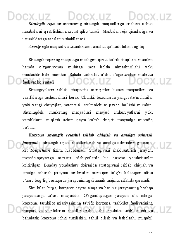 Strategik   reja   birlashmaning   strategik   maqsadlarga   erishish   uchun
manbalarni   ajratilishini   nazorat  qilib   turadi.   Manbalar   reja  qismlariga   va
ustunliklariga asoslanib shakllanadi.
Asosiy reja  maqsad va ustunliklarni amalda qo’llash bilan bog’liq.
 
Strategik rejaning maqsadga mosligini qayta ko’rib chiqilishi mumkin
hamda   o’zgaruvchan   muhitga   mos   holda   almashtirilishi   yoki
moslashtirilishi   mumkin.   Sababi   tashkilot   o’sha   o’zgaruvchan   muhitda
faoliyat ko’rsatadi.
Strategiyalarni   ishlab   chiquvchi   menejerlar   biznes   maqsadlari   va
vazifalariga  tushunishlari  kerak.  Chunki,  bozorlarda   yangi   iste’molchilar
yoki   yangi   ehtiyojlar,   potentsial   iste’molchilar   paydo   bo’lishi   mumkin.
Shuningdek,   marketing   maqsadlari   mavjud   imkoniyatlarni   yoki
xatoliklarni   aniqlash   uchun   qayta   ko’rib   chiqish   maqsadga   muvofiq
bo’ladi.
Korxona   strategik   rejasini   ishlab   chiqish   va   amalga   oshirish
jarayoni   –   strategik   rejani   shakllantirish   va   amalga   oshirishning   ketma-
ket   bosqichlari   tizimi   hisoblanadi.   Strategiyani   shakllantirish   jarayoni
metodologiyasiga   maxsus   adabiyotlarda   bir   qancha   yondashuvlar
keltirilgan.   Bunday   yondashuv   doirasida   strategiyani   ishlab   chiqish   va
amalga   oshirish   jarayoni   bir-biridan   mantiqan   to’g’ri   keladigan   oltita
o’zaro bog’liq boshqaruv jarayonining dinamik majmui sifatida qaraladi.
Shu  bilan birga, barqaror  qaytar  aloqa va har bir jarayonning boshqa
jarayonlarga   ta’siri   mavjuddir.   O’rganilayotgan   jarayon   o’z   ichiga:
korxona,   tashkilot   missiyasining   ta’rifi;   korxona,   tashkilot   faoliyatining
maqsad   va   vazifalarini   shakllantirish;   tashqi   muhitni   tahlil   qilish   va
baholash;   korxona   ichki   tuzilishini   tahlil   qilish   va   baholash;   muqobil
11 