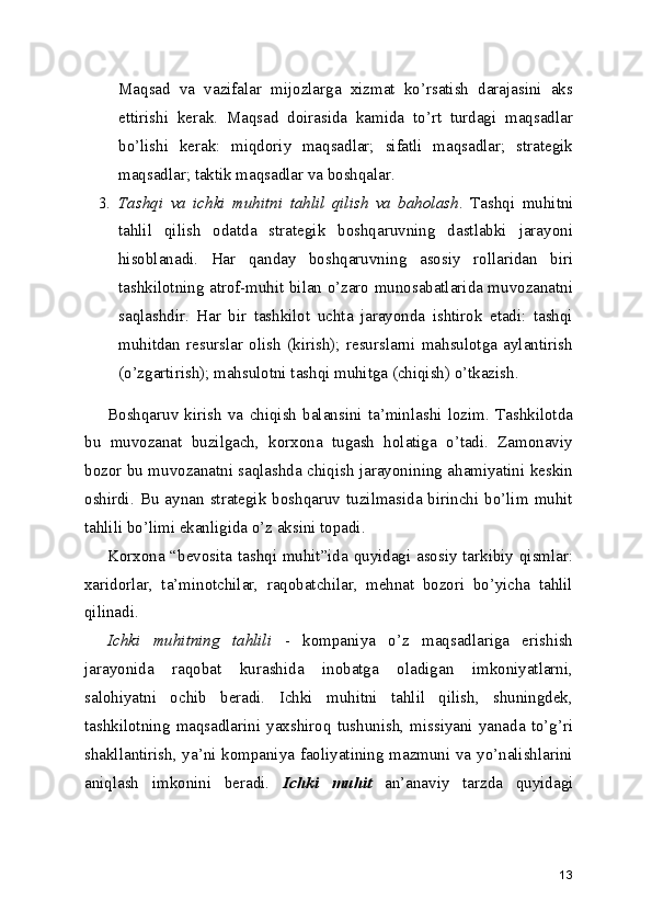 Maqsad   va   vazifalar   mijozlarga   xizmat   ko’rsatish   darajasini   aks
ettirishi   kerak.   Maqsad   doirasida   kamida   to’rt   turdagi   maqsadlar
bo’lishi   kerak:   miqdoriy   maqsadlar;   sifatli   maqsadlar;   strategik
maqsadlar; taktik maqsadlar va boshqalar.
3. Tashqi   va   ichki   muhitni   tahlil   qilish   va   baholash .   Tashqi   muhitni
tahlil   qilish   odatda   strategik   boshqaruvning   dastlabki   jarayoni
hisoblanadi.   Har   qanday   boshqaruvning   asosiy   rollaridan   biri
tashkilotning atrof-muhit bilan o’zaro munosabatlarida muvozanatni
saqlashdir.   Har   bir   tashkilot   uchta   jarayonda   ishtirok   etadi:   tashqi
muhitdan   resurslar   olish   (kirish);   resurslarni   mahsulotga   aylantirish
(o’zgartirish); mahsulotni tashqi muhitga (chiqish) o’tkazish.
Boshqaruv   kirish   va   chiqish   balansini   ta’minlashi   lozim.   Tashkilotda
bu   muvozanat   buzilgach,   korxona   tugash   holatiga   o’tadi.   Zamonaviy
bozor bu muvozanatni saqlashda chiqish jarayonining ahamiyatini keskin
oshirdi.  Bu  aynan  strategik  boshqaruv  tuzilmasida  birinchi  bo’lim  muhit
tahlili bo’limi ekanligida o’z aksini topadi.
Korxona “bevosita tashqi muhit”ida quyidagi asosiy tarkibiy qismlar:
xaridorlar,   ta’minotchilar,   raqobatchilar,   mehnat   bozori   bo’yicha   tahlil
qilinadi.
Ichki   muhitning   tahlili   -   kompaniya   o’z   maqsadlariga   erishish
jarayonida   raqobat   kurashida   inobatga   oladigan   imkoniyatlarni,
salohiyatni   ochib   beradi.   Ichki   muhitni   tahlil   qilish,   shuningdek,
tashkilotning  maqsadlarini  yaxshiroq  tushunish,  missiyani  yanada  to’g’ri
shakllantirish, ya’ni kompaniya faoliyatining mazmuni va yo’nalishlarini
aniqlash   imkonini   beradi.   Ichki   muhit   an’anaviy   tarzda   quyidagi
13 