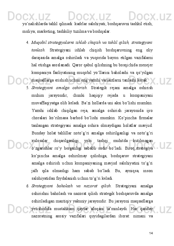 yo’nalishlarda tahlil qilinadi: kadrlar salohiyati; boshqaruvni tashkil etish;
moliya; marketing; tashkiliy tuzilma va boshqalar.
4. Muqobil   strategiyalarni   ishlab   chiqish   va   tahlil   qilish,   strategiyani
tanlash .   Strategiyani   ishlab   chiqish   boshqaruvning   eng   oliy
darajasida   amalga   oshiriladi   va   yuqorida   bayon   etilgan   vazifalarni
hal etishga asoslanadi. Qaror qabul qilishning bu bosqichida menejer
kompaniya   faoliyatining   muqobil   yo’llarini   baholashi   va   qo’yilgan
maqsadlarga erishish uchun eng yaxshi variantlarni tanlashi kerak.
5. Strategiyani   amalga   oshirish .   Strategik   rejani   amalga   oshirish
muhim   jarayondir,   chunki   haqiqiy   rejada   u   kompaniyani
muvaffaqiyatga olib keladi. Ba’zi hollarda uni aksi bo’lishi mumkin.
Yaxshi   ishlab   chiqilgan   reja,   amalga   oshirish   jarayonida   ijro
choralari   ko’rilmasa   barbod   bo’lishi   mumkin.   Ko’pincha   firmalar
tanlangan   strategiyani   amalga   oshira   olmaydigan   holatlar   mavjud.
Bunday   holat   tahlillar   noto’g’ri   amalga   oshirilganligi   va   noto’g’ri
xulosalar   chiqarilganligi   yoki   tashqi   muhitda   kutilmagan
o’zgarishlar   ro’y   berganligi   sababli   sodir   bo’ladi.   Biroq,strategiya
ko’pincha   amalga   oshirilmay   qolishiga,   boshqaruv   strategiyani
amalga   oshirish   uchun   kompaniyaning   mavjud   salohiyatini   to’g’ri
jalb   qila   olmasligi   ham   sabab   bo’ladi.   Bu,   ayniqsa,   inson
salohiyatidan foydalanish uchun to’g’ri keladi.
6. Strategiyani   baholash   va   nazorat   qilish .   Strategiyani   amalga
oshirishni   baholash   va   nazorat   qilish   strategik   boshqaruvda   amalga
oshiriladigan mantiqiy yakuniy jarayondir. Bu jarayoni maqsadlarga
yetishishda   mustahkam   qaytar   aloqani   ta’minlaydi.   Har   qanday
nazoratning   asosiy   vazifalari   quyidagilardan   iborat:   nimani   va
14 