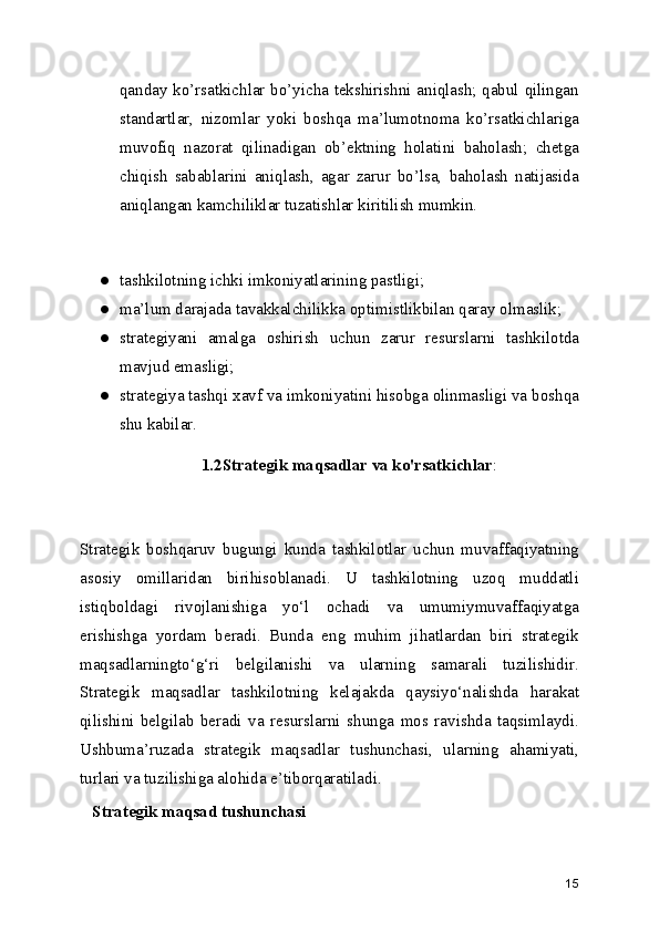 qanday ko’rsatkichlar bo’yicha tekshirishni aniqlash; qabul qilingan
standartlar,   nizomlar   yoki   boshqa   ma’lumotnoma   ko’rsatkichlariga
muvofiq   nazorat   qilinadigan   ob’ektning   holatini   baholash;   chetga
chiqish   sabablarini   aniqlash,   agar   zarur   bo’lsa,   baholash   natijasida
aniqlangan kamchiliklar tuzatishlar kiritilish mumkin.
 
● tashkilotning ichki imkoniyatlarining pastligi;
● ma’lum darajada tavakkalchilikka optimistlikbilan qaray olmaslik;
● strategiyani   amalga   oshirish   uchun   zarur   resurslarni   tashkilotda
mavjud emasligi;
● strategiya tashqi xavf va imkoniyatini hisobga olinmasligi va boshqa
shu kabilar.
1.2Strategik maqsadlar va ko'rsatkichlar :
Strategik   boshqaruv   bugungi   kunda   tashkilotlar   uchun   muvaffaqiyatning
asosiy   omillaridan   birihisoblanadi.   U   tashkilotning   uzoq   muddatli
istiqboldagi   rivojlanishiga   yo‘l   ochadi   va   umumiymuvaffaqiyatga
erishishga   yordam   beradi.   Bunda   eng   muhim   jihatlardan   biri   strategik
maqsadlarningto‘g‘ri   belgilanishi   va   ularning   samarali   tuzilishidir.
Strategik   maqsadlar   tashkilotning   kelajakda   qaysiyo‘nalishda   harakat
qilishini   belgilab   beradi   va   resurslarni   shunga   mos   ravishda   taqsimlaydi.
Ushbuma’ruzada   strategik   maqsadlar   tushunchasi,   ularning   ahamiyati,
turlari va tuzilishiga alohida e’tiborqaratiladi.
   Strategik maqsad tushunchasi
15 