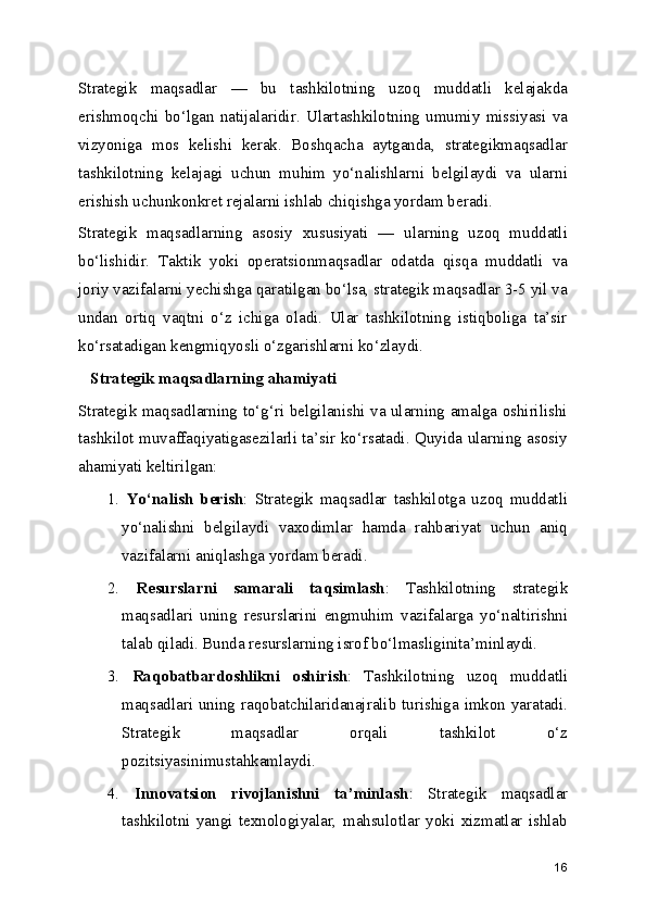 Strategik   maqsadlar   —   bu   tashkilotning   uzoq   muddatli   kelajakda
erishmoqchi   bo‘lgan   natijalaridir.   Ulartashkilotning   umumiy   missiyasi   va
vizyoniga   mos   kelishi   kerak.   Boshqacha   aytganda,   strategikmaqsadlar
tashkilotning   kelajagi   uchun   muhim   yo‘nalishlarni   belgilaydi   va   ularni
erishish uchunkonkret rejalarni ishlab chiqishga yordam beradi.
Strategik   maqsadlarning   asosiy   xususiyati   —   ularning   uzoq   muddatli
bo‘lishidir.   Taktik   yoki   operatsionmaqsadlar   odatda   qisqa   muddatli   va
joriy vazifalarni yechishga qaratilgan bo‘lsa, strategik maqsadlar 3-5 yil va
undan   ortiq   vaqtni   o‘z   ichiga   oladi.   Ular   tashkilotning   istiqboliga   ta’sir
ko‘rsatadigan kengmiqyosli o‘zgarishlarni ko‘zlaydi.
   Strategik maqsadlarning ahamiyati
Strategik maqsadlarning to‘g‘ri belgilanishi va ularning amalga oshirilishi
tashkilot muvaffaqiyatigasezilarli ta’sir ko‘rsatadi. Quyida ularning asosiy
ahamiyati keltirilgan:
1.   Yo‘nalish   berish :   Strategik   maqsadlar   tashkilotga   uzoq   muddatli
yo‘nalishni   belgilaydi   vaxodimlar   hamda   rahbariyat   uchun   aniq
vazifalarni aniqlashga yordam beradi.
2.   Resurslarni   samarali   taqsimlash :   Tashkilotning   strategik
maqsadlari   uning   resurslarini   engmuhim   vazifalarga   yo‘naltirishni
talab qiladi. Bunda resurslarning isrof bo‘lmasliginita’minlaydi.
3.   Raqobatbardoshlikni   oshirish :   Tashkilotning   uzoq   muddatli
maqsadlari uning raqobatchilaridanajralib turishiga imkon yaratadi.
Strategik   maqsadlar   orqali   tashkilot   o‘z
pozitsiyasinimustahkamlaydi.
4.   Innovatsion   rivojlanishni   ta’minlash :   Strategik   maqsadlar
tashkilotni   yangi   texnologiyalar,   mahsulotlar   yoki   xizmatlar   ishlab
16 
