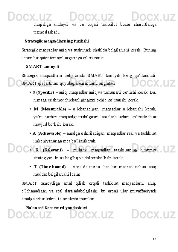 chiqishga   undaydi   va   bu   orqali   tashkilot   bozor   sharoitlariga
tezmoslashadi.
   Strategik maqsadlarning tuzilishi
Strategik maqsadlar aniq va tushunarli shaklda belgilanishi kerak. Buning
uchun bir qator tamoyillargarioya qilish zarur:
    SMART tamoyili
Strategik   maqsadlarni   belgilashda   SMART   tamoyili   keng   qo‘llaniladi.
SMART qisqartmasi quyidagielementlarni anglatadi:
•  S (Specific)  – aniq: maqsadlar aniq va tushunarli bo‘lishi kerak. Bu,
nimaga erishmoqchiekanligingizni ochiq ko‘rsatishi kerak.
•   M   (Measurable)   –   o‘lchanadigan:   maqsadlar   o‘lchanishi   kerak,
ya’ni   qachon   maqsadgaerishilganini   aniqlash   uchun   ko‘rsatkichlar
mavjud bo‘lishi kerak.
•   A (Achievable)   – amalga oshiriladigan: maqsadlar real va tashkilot
imkoniyatlariga mos bo‘lishikerak.
•   R   (Relevant)   –   muhim:   maqsadlar   tashkilotning   umumiy
strategiyasi bilan bog‘liq va dolzarbbo‘lishi kerak.
•   T   (Time-bound)   –   vaqt   doirasida:   har   bir   maqsad   uchun   aniq
muddat belgilanishi lozim.
SMART   tamoyiliga   amal   qilish   orqali   tashkilot   maqsadlarni   aniq,
o‘lchanadigan   va   real   darajadabelgilashi,   bu   orqali   ular   muvaffaqiyatli
amalga oshirilishini ta’minlashi mumkin.
    Balanced Scorecard yondashuvi
17 