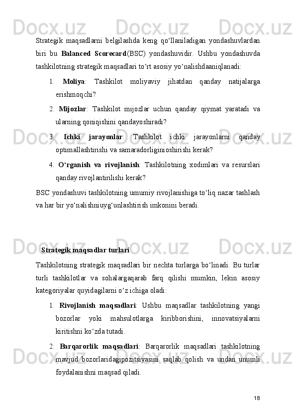 Strategik   maqsadlarni   belgilashda   keng   qo‘llaniladigan   yondashuvlardan
biri   bu   Balanced   Scorecard (BSC)   yondashuvidir.   Ushbu   yondashuvda
tashkilotning strategik maqsadlari to‘rt asosiy yo‘nalishdaaniqlanadi:
1.   Moliya :   Tashkilot   moliyaviy   jihatdan   qanday   natijalarga
erishmoqchi?
2.   Mijozlar :   Tashkilot   mijozlar   uchun   qanday   qiymat   yaratadi   va
ularning qoniqishini qandayoshiradi?
3.   Ichki   jarayonlar :   Tashkilot   ichki   jarayonlarni   qanday
optimallashtirishi va samaradorliginioshirishi kerak?
4.   O‘rganish   va   rivojlanish :   Tashkilotning   xodimlari   va   resurslari
qanday rivojlantirilishi kerak?
BSC yondashuvi tashkilotning umumiy rivojlanishiga to‘liq nazar tashlash
va har bir yo‘nalishniuyg‘unlashtirish imkonini beradi.
   Strategik maqsadlar turlari
Tashkilotning strategik maqsadlari bir nechta turlarga bo‘linadi. Bu turlar
turli   tashkilotlar   va   sohalargaqarab   farq   qilishi   mumkin,   lekin   asosiy
kategoriyalar quyidagilarni o‘z ichiga oladi:
1.   Rivojlanish   maqsadlari :   Ushbu   maqsadlar   tashkilotning   yangi
bozorlar   yoki   mahsulotlarga   kiribborishini,   innovatsiyalarni
kiritishni ko‘zda tutadi.
2.   Barqarorlik   maqsadlari :   Barqarorlik   maqsadlari   tashkilotning
mavjud   bozorlaridagipozitsiyasini   saqlab   qolish   va   undan   unumli
foydalanishni maqsad qiladi.
18 