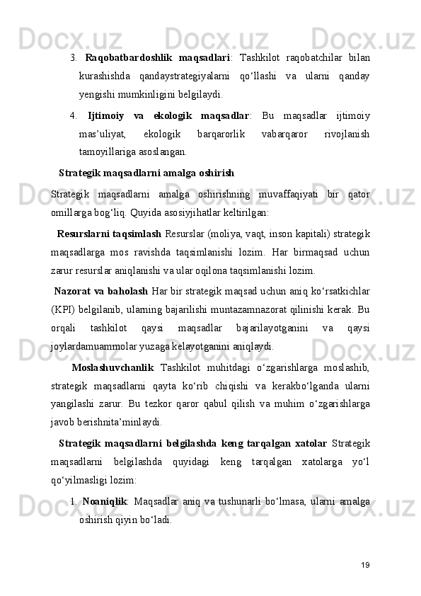 3.   Raqobatbardoshlik   maqsadlari :   Tashkilot   raqobatchilar   bilan
kurashishda   qandaystrategiyalarni   qo‘llashi   va   ularni   qanday
yengishi mumkinligini belgilaydi.
4.   Ijtimoiy   va   ekologik   maqsadlar :   Bu   maqsadlar   ijtimoiy
mas’uliyat,   ekologik   barqarorlik   vabarqaror   rivojlanish
tamoyillariga asoslangan.
   Strategik maqsadlarni amalga oshirish
Strategik   maqsadlarni   amalga   oshirishning   muvaffaqiyati   bir   qator
omillarga bog‘liq. Quyida asosiyjihatlar keltirilgan:
  Resurslarni taqsimlash  Resurslar (moliya, vaqt, inson kapitali) strategik
maqsadlarga   mos   ravishda   taqsimlanishi   lozim.   Har   birmaqsad   uchun
zarur resurslar aniqlanishi va ular oqilona taqsimlanishi lozim.
 Nazorat va baholash  Har bir strategik maqsad uchun aniq ko‘rsatkichlar
(KPI) belgilanib, ularning bajarilishi muntazamnazorat qilinishi kerak. Bu
orqali   tashkilot   qaysi   maqsadlar   bajarilayotganini   va   qaysi
joylardamuammolar yuzaga kelayotganini aniqlaydi.
      Moslashuvchanlik   Tashkilot   muhitdagi   o‘zgarishlarga   moslashib,
strategik   maqsadlarni   qayta   ko‘rib   chiqishi   va   kerakbo‘lganda   ularni
yangilashi   zarur.   Bu   tezkor   qaror   qabul   qilish   va   muhim   o‘zgarishlarga
javob berishnita’minlaydi.
    Strategik   maqsadlarni   belgilashda   keng   tarqalgan   xatolar   Strategik
maqsadlarni   belgilashda   quyidagi   keng   tarqalgan   xatolarga   yo‘l
qo‘yilmasligi lozim:
1.   Noaniqlik :   Maqsadlar   aniq   va   tushunarli   bo‘lmasa,   ularni   amalga
oshirish qiyin bo‘ladi.
19 