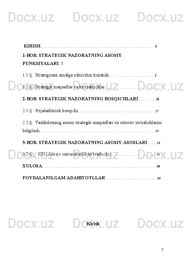  KIRISH ……………………………………………………………………………………………3
1-BOB. STRATEGIK NAZORATNING ASOSIY 
FUNKSIYALARI ..5
1.1 - §.  Strategiyani amalga oshirishni kuzatish ……………………………………8
1.2 - §.  Strategik maqsadlar va ko'rsatkichlar ………………………………………..
2-BOB. STRATEGIK NAZORATNING BOSQICHLARI ……………..21
2.1 - §.  Rejalashtirish bosqichi ……………………………………………………………..27
2.2 - §.  Tashkilotning asosiy strategik maqsadlari va ustuvor yo'nalishlarini 
belgilash. ……………………………………………………………………………………………29
3-BOB. STRATEGIK NAZORATNING ASOSIY ASOSLARI ………38
3.2 - §.     KPI (Asosiy samaradorlik ko'rsatkichi ) ……………………………………45
XULOSA ……………………………………………………………………………………………5 0
FOYDALANILGAM ADABIYOTLLAR …………………………………………52
Kirish
2 