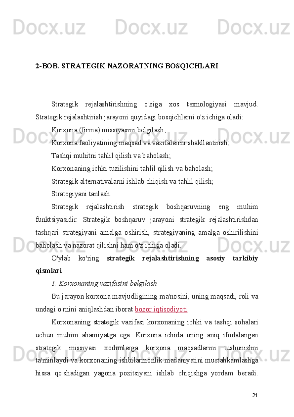 2-BOB. STRATEGIK NAZORATNING BOSQICHLARI
Strategik   rejalashtirishning   o'ziga   xos   texnologiyasi   mavjud.
Strategik rejalashtirish jarayoni quyidagi bosqichlarni o'z ichiga oladi:
Korxona (firma) missiyasini belgilash;
Korxona faoliyatining maqsad va vazifalarini shakllantirish;
Tashqi muhitni tahlil qilish va baholash;
Korxonaning ichki tuzilishini tahlil qilish va baholash;
Strategik alternativalarni ishlab chiqish va tahlil qilish;
Strategiyani tanlash.
Strategik   rejalashtirish   strategik   boshqaruvning   eng   muhim
funktsiyasidir.   Strategik   boshqaruv   jarayoni   strategik   rejalashtirishdan
tashqari   strategiyani   amalga   oshirish,   strategiyaning   amalga   oshirilishini
baholash va nazorat qilishni ham o'z ichiga oladi.
O'ylab   ko'ring   strategik   rejalashtirishning   asosiy   tarkibiy
qismlari .
1. Korxonaning vazifasini belgilash
Bu jarayon korxona mavjudligining ma'nosini, uning maqsadi, roli va
undagi o'rnini aniqlashdan iborat  bozor iqtisodiyoti .
Korxonaning   strategik   vazifasi   korxonaning   ichki   va   tashqi   sohalari
uchun   muhim   ahamiyatga   ega.   Korxona   ichida   uning   aniq   ifodalangan
strategik   missiyasi   xodimlarga   korxona   maqsadlarini   tushunishni
ta'minlaydi va korxonaning ishbilarmonlik madaniyatini mustahkamlashga
hissa   qo'shadigan   yagona   pozitsiyani   ishlab   chiqishga   yordam   beradi.
21 