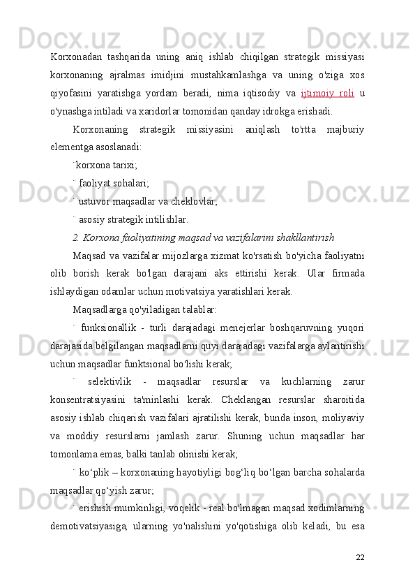 Korxonadan   tashqarida   uning   aniq   ishlab   chiqilgan   strategik   missiyasi
korxonaning   ajralmas   imidjini   mustahkamlashga   va   uning   o'ziga   xos
qiyofasini   yaratishga   yordam   beradi,   nima   iqtisodiy   va   ijtimoiy   roli   u
o'ynashga intiladi va xaridorlar tomonidan qanday idrokga erishadi.
Korxonaning   strategik   missiyasini   aniqlash   to'rtta   majburiy
elementga asoslanadi:
¨korxona tarixi;
¨ faoliyat sohalari;
¨ ustuvor maqsadlar va cheklovlar;
¨ asosiy strategik intilishlar.
2. Korxona faoliyatining maqsad va vazifalarini shakllantirish
Maqsad va vazifalar mijozlarga xizmat ko'rsatish bo'yicha faoliyatni
olib   borish   kerak   bo'lgan   darajani   aks   ettirishi   kerak.   Ular   firmada
ishlaydigan odamlar uchun motivatsiya yaratishlari kerak.
Maqsadlarga qo'yiladigan talablar:
¨   funksionallik   -   turli   darajadagi   menejerlar   boshqaruvning   yuqori
darajasida belgilangan maqsadlarni quyi darajadagi vazifalarga aylantirishi
uchun maqsadlar funktsional bo'lishi kerak;
¨   selektivlik   -   maqsadlar   resurslar   va   kuchlarning   zarur
konsentratsiyasini   ta'minlashi   kerak.   Cheklangan   resurslar   sharoitida
asosiy ishlab chiqarish vazifalari ajratilishi kerak, bunda inson, moliyaviy
va   moddiy   resurslarni   jamlash   zarur.   Shuning   uchun   maqsadlar   har
tomonlama emas, balki tanlab olinishi kerak;
¨ ko‘plik – korxonaning hayotiyligi bog‘liq bo‘lgan barcha sohalarda
maqsadlar qo‘yish zarur;
¨ erishish mumkinligi, voqelik - real bo'lmagan maqsad xodimlarning
demotivatsiyasiga,   ularning   yo'nalishini   yo'qotishiga   olib   keladi,   bu   esa
22 