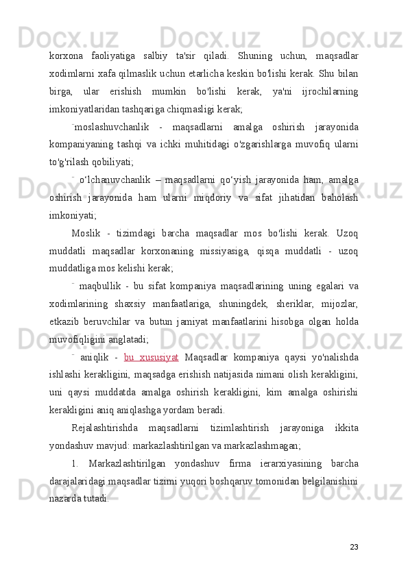 korxona   faoliyatiga   salbiy   ta'sir   qiladi.   Shuning   uchun,   maqsadlar
xodimlarni xafa qilmaslik uchun etarlicha keskin bo'lishi kerak. Shu bilan
birga,   ular   erishish   mumkin   bo'lishi   kerak,   ya'ni   ijrochilarning
imkoniyatlaridan tashqariga chiqmasligi kerak;
¨moslashuvchanlik   -   maqsadlarni   amalga   oshirish   jarayonida
kompaniyaning   tashqi   va   ichki   muhitidagi   o'zgarishlarga   muvofiq   ularni
to'g'rilash qobiliyati;
¨   o‘lchanuvchanlik   –   maqsadlarni   qo‘yish   jarayonida   ham,   amalga
oshirish   jarayonida   ham   ularni   miqdoriy   va   sifat   jihatidan   baholash
imkoniyati;
Moslik   -   tizimdagi   barcha   maqsadlar   mos   bo'lishi   kerak.   Uzoq
muddatli   maqsadlar   korxonaning   missiyasiga,   qisqa   muddatli   -   uzoq
muddatliga mos kelishi kerak;
¨   maqbullik   -   bu   sifat   kompaniya   maqsadlarining   uning   egalari   va
xodimlarining   shaxsiy   manfaatlariga,   shuningdek,   sheriklar,   mijozlar,
etkazib   beruvchilar   va   butun   jamiyat   manfaatlarini   hisobga   olgan   holda
muvofiqligini anglatadi;
¨   aniqlik   -   bu   xususiyat   Maqsadlar   kompaniya   qaysi   yo'nalishda
ishlashi kerakligini, maqsadga erishish natijasida nimani olish kerakligini,
uni   qaysi   muddatda   amalga   oshirish   kerakligini,   kim   amalga   oshirishi
kerakligini aniq aniqlashga yordam beradi.
Rejalashtirishda   maqsadlarni   tizimlashtirish   jarayoniga   ikkita
yondashuv mavjud: markazlashtirilgan va markazlashmagan;
1.   Markazlashtirilgan   yondashuv   firma   ierarxiyasining   barcha
darajalaridagi maqsadlar tizimi yuqori boshqaruv tomonidan belgilanishini
nazarda tutadi.
23 