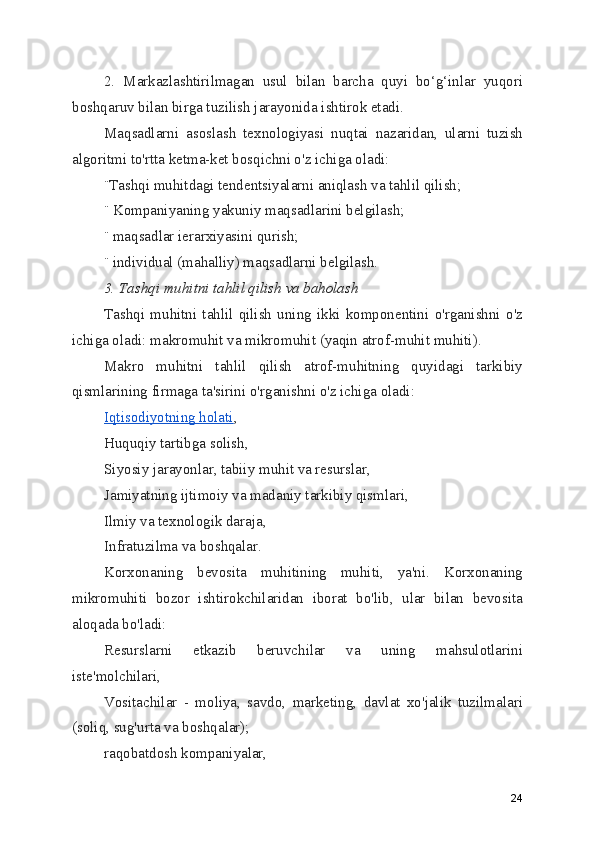 2.   Markazlashtirilmagan   usul   bilan   barcha   quyi   bo‘g‘inlar   yuqori
boshqaruv bilan birga tuzilish jarayonida ishtirok etadi.
Maqsadlarni   asoslash   texnologiyasi   nuqtai   nazaridan,   ularni   tuzish
algoritmi to'rtta ketma-ket bosqichni o'z ichiga oladi:
¨Tashqi muhitdagi tendentsiyalarni aniqlash va tahlil qilish;
¨ Kompaniyaning yakuniy maqsadlarini belgilash;
¨ maqsadlar ierarxiyasini qurish;
¨ individual (mahalliy) maqsadlarni belgilash.
3. Tashqi muhitni tahlil qilish va baholash
Tashqi   muhitni   tahlil   qilish   uning   ikki   komponentini   o'rganishni   o'z
ichiga oladi: makromuhit va mikromuhit (yaqin atrof-muhit muhiti).
Makro   muhitni   tahlil   qilish   atrof-muhitning   quyidagi   tarkibiy
qismlarining firmaga ta'sirini o'rganishni o'z ichiga oladi:
Iqtisodiyotning holati ,
Huquqiy tartibga solish,
Siyosiy jarayonlar, tabiiy muhit va resurslar,
Jamiyatning ijtimoiy va madaniy tarkibiy qismlari,
Ilmiy va texnologik daraja,
Infratuzilma va boshqalar.
Korxonaning   bevosita   muhitining   muhiti,   ya'ni.   Korxonaning
mikromuhiti   bozor   ishtirokchilaridan   iborat   bo'lib,   ular   bilan   bevosita
aloqada bo'ladi:
Resurslarni   etkazib   beruvchilar   va   uning   mahsulotlarini
iste'molchilari,
Vositachilar   -   moliya,   savdo,   marketing,   davlat   xo'jalik   tuzilmalari
(soliq, sug'urta va boshqalar);
raqobatdosh kompaniyalar,
24 