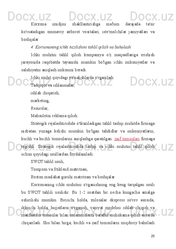 Korxona   imidjini   shakllantirishga   ma'lum   darajada   ta'sir
ko'rsatadigan   ommaviy   axborot   vositalari,   iste'molchilar   jamiyatlari   va
boshqalar.
4. Korxonaning ichki tuzilishini tahlil qilish va baholash
Ichki   muhitni   tahlil   qilish   kompaniya   o'z   maqsadlariga   erishish
jarayonida   raqobatda   tayanishi   mumkin   bo'lgan   ichki   imkoniyatlar   va
salohiyatni aniqlash imkonini beradi.
Ichki muhit quyidagi yo'nalishlarda o'rganiladi:
Tadqiqot va ishlanmalar,
ishlab chiqarish,
marketing,
Resurslar,
Mahsulotni reklama qilish.
Strategik rejalashtirishda o'tkaziladigan tahlil tashqi muhitda firmaga
nisbatan   yuzaga   kelishi   mumkin   bo'lgan   tahdidlar   va   imkoniyatlarni,
kuchli va kuchli tomonlarini aniqlashga qaratilgan.   zaif tomonlari   firmaga
tegishli.   Strategik   rejalashtirishda   tashqi   va   ichki   muhitni   tahlil   qilish
uchun quyidagi usullardan foydalaniladi:
SWOT tahlil usuli,
Tompson va Stiklend matritsasi,
Boston maslahat guruhi matritsasi va boshqalar.
Korxonaning   ichki   muhitini   o'rganishning   eng   keng   tarqalgan   usuli
bu   SWOT   tahlili   usulidir.   Bu   1-2   soatdan   bir   necha   kungacha   amalga
oshirilishi   mumkin.   Birinchi   holda,   xulosalar   ekspress   so'rov   asosida,
ikkinchi   holda,   hujjatlarni   o'rganish,   vaziyat   modelini   ishlab   chiqish   va
manfaatdor tomonlar bilan muammolarni batafsil muhokama qilish asosida
chiqariladi. Shu  bilan birga,  kuchli va zaif tomonlarni miqdoriy baholash
25 