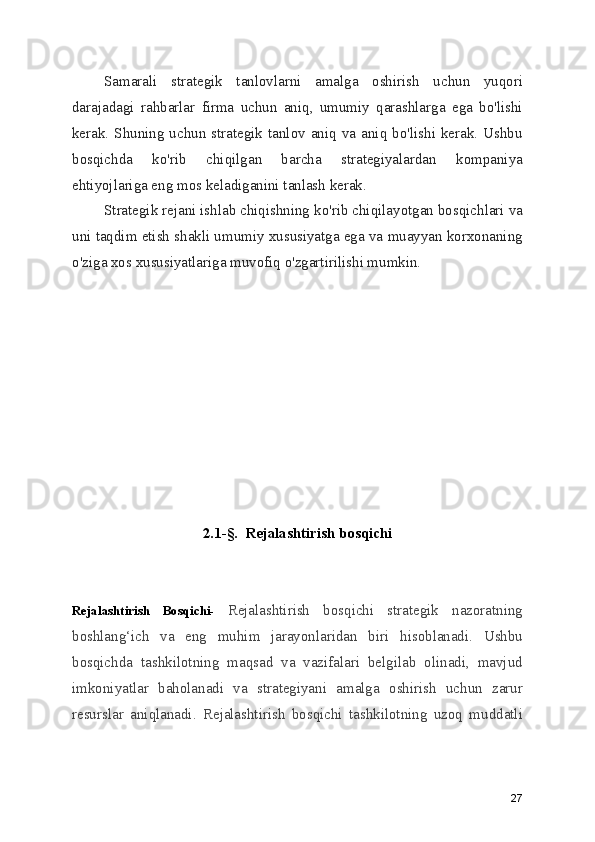Samarali   strategik   tanlovlarni   amalga   oshirish   uchun   yuqori
darajadagi   rahbarlar   firma   uchun   aniq,   umumiy   qarashlarga   ega   bo'lishi
kerak.  Shuning uchun  strategik tanlov  aniq  va  aniq bo'lishi kerak. Ushbu
bosqichda   ko'rib   chiqilgan   barcha   strategiyalardan   kompaniya
ehtiyojlariga eng mos keladiganini tanlash kerak.
Strategik rejani ishlab chiqishning ko'rib chiqilayotgan bosqichlari va
uni taqdim etish shakli umumiy xususiyatga ega va muayyan korxonaning
o'ziga xos xususiyatlariga muvofiq o'zgartirilishi mumkin.
2.1-§.  Rejalashtirish bosqichi
Rejalashtirish   Bosqichi-   Rejalashtirish   bosqichi   strategik   nazoratning
boshlang‘ich   va   eng   muhim   jarayonlaridan   biri   hisoblanadi.   Ushbu
bosqichda   tashkilotning   maqsad   va   vazifalari   belgilab   olinadi,   mavjud
imkoniyatlar   baholanadi   va   strategiyani   amalga   oshirish   uchun   zarur
resurslar   aniqlanadi.   Rejalashtirish   bosqichi   tashkilotning   uzoq   muddatli
27 