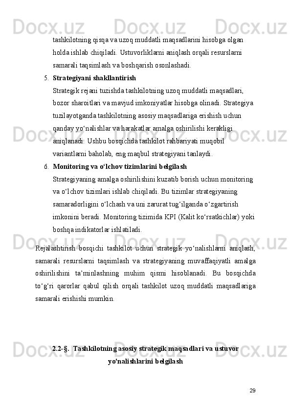 tashkilotning qisqa va uzoq muddatli maqsadlarini hisobga olgan 
holda ishlab chiqiladi. Ustuvorliklarni aniqlash orqali resurslarni 
samarali taqsimlash va boshqarish osonlashadi.
5. Strategiyani shakllantirish
Strategik rejani tuzishda tashkilotning uzoq muddatli maqsadlari, 
bozor sharoitlari va mavjud imkoniyatlar hisobga olinadi. Strategiya 
tuzilayotganda tashkilotning asosiy maqsadlariga erishish uchun 
qanday yo‘nalishlar va harakatlar amalga oshirilishi kerakligi 
aniqlanadi. Ushbu bosqichda tashkilot rahbariyati muqobil 
variantlarni baholab, eng maqbul strategiyani tanlaydi.
6. Monitoring va o‘lchov tizimlarini belgilash
Strategiyaning amalga oshirilishini kuzatib borish uchun monitoring 
va o‘lchov tizimlari ishlab chiqiladi. Bu tizimlar strategiyaning 
samaradorligini o‘lchash va uni zarurat tug‘ilganda o‘zgartirish 
imkonini beradi. Monitoring tizimida KPI (Kalit ko‘rsatkichlar) yoki
boshqa indikatorlar ishlatiladi.
Rejalashtirish   bosqichi   tashkilot   uchun   strategik   yo‘nalishlarni   aniqlash,
samarali   resurslarni   taqsimlash   va   strategiyaning   muvaffaqiyatli   amalga
oshirilishini   ta’minlashning   muhim   qismi   hisoblanadi.   Bu   bosqichda
to‘g‘ri   qarorlar   qabul   qilish   orqali   tashkilot   uzoq   muddatli   maqsadlariga
samarali erishishi mumkin.
2.2-§.  Tashkilotning asosiy strategik maqsadlari va ustuvor
yo'nalishlarini belgilash
29 