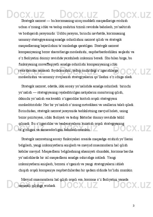    Strategik nazorat — bu korxonaning uzoq muddatli maqsadlariga erishish 
uchun o‘zining ichki va tashqi muhitini tizimli ravishda baholash, yo‘naltirish 
va boshqarish jarayonidir. Ushbu jarayon, birinchi navbatda, korxonaning 
umumiy strategiyasining amalga oshirilishini nazorat qilish va strategik 
maqsadlarning bajarilishini ta’minlashga qaratilgan. Strategik nazorat 
kompaniyaning bozor sharoitlariga moslashishi, raqobatbardoshlikni saqlashi va
o‘z faoliyatini doimiy ravishda yaxshilash imkonini beradi. Shu bilan birga, bu 
funksiyaning muvaffaqiyatli amalga oshirilishi kompaniyaning ichki 
resurslaridan samarali foydalanishni, tashqi muhitdagi o‘zgarishlarga  
moslashishni va umumiy rivojlanish strategiyalarini qo‘llashni o‘z ichiga oladi.
   Strategik nazorat, odatda, ikki asosiy yo‘nalishda amalga oshiriladi: birinchi 
yo‘nalish — strategiyaning rejalashtirilgan natijalarini monitoring qilish, 
ikkinchi yo‘nalish esa kerakli o‘zgarishlar kiritish orqali strategiyani 
moslashtirishdir. Har bir yo‘nalish o‘zining metodikasi va usullarini talab qiladi.
Birinchidan, strategik nazorat jarayonida tashkilotning mavjud holati, uning 
bozor pozitsiyasi, ichki faoliyati va tashqi faktorlar doimiy ravishda tahlil 
qilinadi. Bu o‘zgarishlar va tendensiyalarni kuzatish orqali strategiyaning 
to‘g‘riligini va samaradorligini baholash mumkin.
   Strategik nazoratning asosiy funksiyalari orasida maqsadga erishish yo‘llarini 
belgilash, yangi imkoniyatlarni aniqlash va mavjud muammolarni hal qilish 
kabilar mavjud. Maqsadlarni belgilashning ahamiyati shundaki, korxona barcha 
yo‘nalishlarda bir xil maqsadlarni amalga oshirishga intiladi. Yangi 
imkoniyatlarni aniqlash, bozorni o‘rganish va yangi strategiyalarni ishlab 
chiqish orqali kompaniya raqobatchilardan bir qadam oldinda bo‘lishi mumkin. 
   Mavjud muammolarni hal qilish orqali esa, korxona o‘z faoliyatini yanada 
samarali qilishga erishadi.
3 