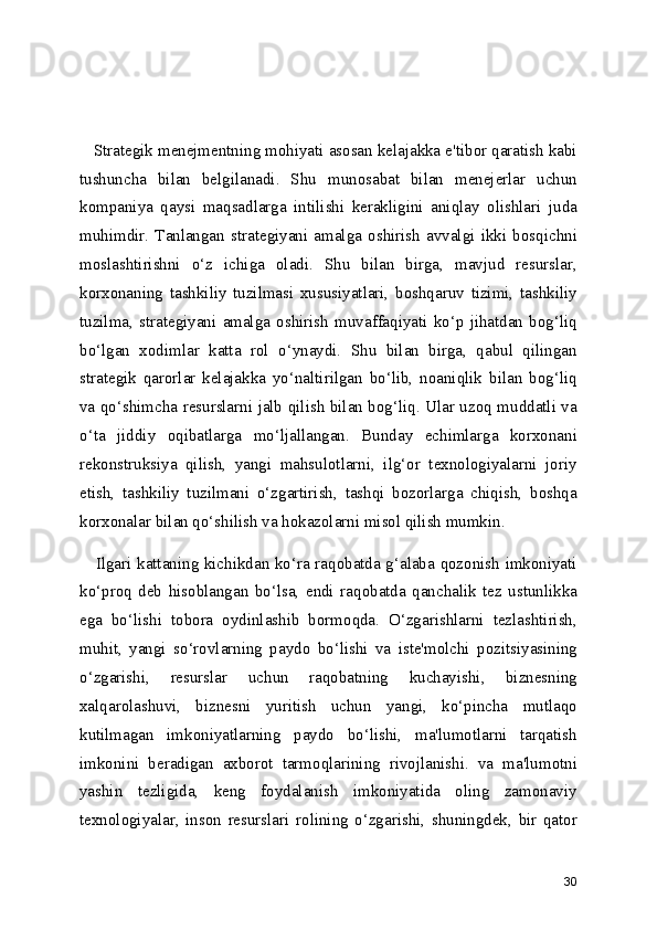    Strategik menejmentning mohiyati asosan kelajakka e'tibor qaratish kabi
tushuncha   bilan   belgilanadi.   Shu   munosabat   bilan   menejerlar   uchun
kompaniya   qaysi   maqsadlarga   intilishi   kerakligini   aniqlay   olishlari   juda
muhimdir.   Tanlangan   strategiyani   amalga   oshirish   avvalgi   ikki   bosqichni
moslashtirishni   o‘z   ichiga   oladi.   Shu   bilan   birga,   mavjud   resurslar,
korxonaning   tashkiliy   tuzilmasi   xususiyatlari,   boshqaruv   tizimi,   tashkiliy
tuzilma,   strategiyani   amalga   oshirish   muvaffaqiyati   ko‘p   jihatdan   bog‘liq
bo‘lgan   xodimlar   katta   rol   o‘ynaydi.   Shu   bilan   birga,   qabul   qilingan
strategik   qarorlar   kelajakka   yo‘naltirilgan   bo‘lib,   noaniqlik   bilan   bog‘liq
va qo‘shimcha resurslarni jalb qilish bilan bog‘liq. Ular uzoq muddatli va
o‘ta   jiddiy   oqibatlarga   mo‘ljallangan.   Bunday   echimlarga   korxonani
rekonstruksiya   qilish,   yangi   mahsulotlarni,   ilg‘or   texnologiyalarni   joriy
etish,   tashkiliy   tuzilmani   o‘zgartirish,   tashqi   bozorlarga   chiqish,   boshqa
korxonalar bilan qo‘shilish va hokazolarni misol qilish mumkin.
     Ilgari kattaning kichikdan ko‘ra raqobatda g‘alaba qozonish imkoniyati
ko‘proq   deb   hisoblangan   bo‘lsa,   endi   raqobatda   qanchalik   tez   ustunlikka
ega   bo‘lishi   tobora   oydinlashib   bormoqda.   O‘zgarishlarni   tezlashtirish,
muhit,   yangi   so‘rovlarning   paydo   bo‘lishi   va   iste'molchi   pozitsiyasining
o‘zgarishi,   resurslar   uchun   raqobatning   kuchayishi,   biznesning
xalqarolashuvi,   biznesni   yuritish   uchun   yangi,   ko‘pincha   mutlaqo
kutilmagan   imkoniyatlarning   paydo   bo‘lishi,   ma'lumotlarni   tarqatish
imkonini   beradigan   axborot   tarmoqlarining   rivojlanishi.   va   ma'lumotni
yashin   tezligida,   keng   foydalanish   imkoniyatida   oling   zamonaviy
texnologiyalar,   inson   resurslari   rolining   o‘zgarishi,   shuningdek,   bir   qator
30 