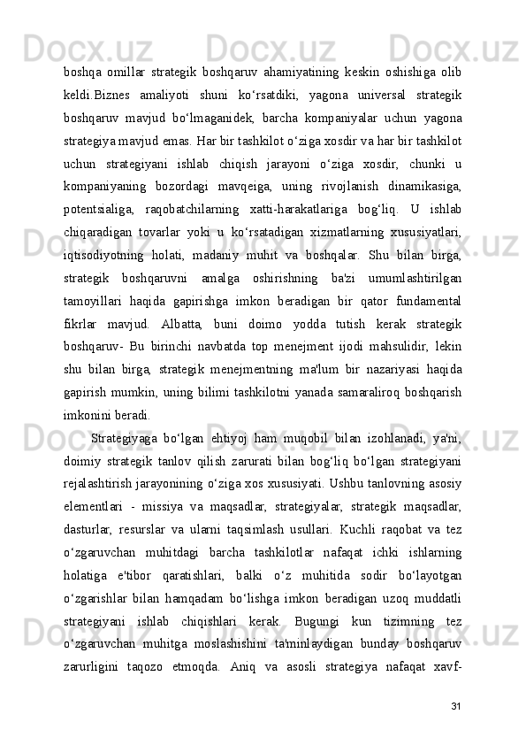 boshqa   omillar   strategik   boshqaruv   ahamiyatining   keskin   oshishiga   olib
keldi.Biznes   amaliyoti   shuni   ko‘rsatdiki,   yagona   universal   strategik
boshqaruv   mavjud   bo‘lmaganidek,   barcha   kompaniyalar   uchun   yagona
strategiya mavjud emas. Har bir tashkilot o‘ziga xosdir va har bir tashkilot
uchun   strategiyani   ishlab   chiqish   jarayoni   o‘ziga   xosdir,   chunki   u
kompaniyaning   bozordagi   mavqeiga,   uning   rivojlanish   dinamikasiga,
potentsialiga,   raqobatchilarning   xatti-harakatlariga   bog‘liq.   U   ishlab
chiqaradigan   tovarlar   yoki   u   ko‘rsatadigan   xizmatlarning   xususiyatlari,
iqtisodiyotning   holati,   madaniy   muhit   va   boshqalar.   Shu   bilan   birga,
strategik   boshqaruvni   amalga   oshirishning   ba'zi   umumlashtirilgan
tamoyillari   haqida   gapirishga   imkon   beradigan   bir   qator   fundamental
fikrlar   mavjud.   Albatta,   buni   doimo   yodda   tutish   kerak   strategik
boshqaruv-   Bu   birinchi   navbatda   top   menejment   ijodi   mahsulidir,   lekin
shu   bilan   birga,   strategik   menejmentning   ma'lum   bir   nazariyasi   haqida
gapirish  mumkin,  uning   bilimi  tashkilotni  yanada  samaraliroq   boshqarish
imkonini beradi.
        Strategiyaga   bo‘lgan   ehtiyoj   ham   muqobil   bilan   izohlanadi,   ya'ni,
doimiy   strategik   tanlov   qilish   zarurati   bilan   bog‘liq   bo‘lgan   strategiyani
rejalashtirish jarayonining o‘ziga xos xususiyati. Ushbu tanlovning asosiy
elementlari   -   missiya   va   maqsadlar,   strategiyalar,   strategik   maqsadlar,
dasturlar,   resurslar   va   ularni   taqsimlash   usullari.   Kuchli   raqobat   va   tez
o‘zgaruvchan   muhitdagi   barcha   tashkilotlar   nafaqat   ichki   ishlarning
holatiga   e'tibor   qaratishlari,   balki   o‘z   muhitida   sodir   bo‘layotgan
o‘zgarishlar   bilan   hamqadam   bo‘lishga   imkon   beradigan   uzoq   muddatli
strategiyani   ishlab   chiqishlari   kerak.   Bugungi   kun   tizimning   tez
o‘zgaruvchan   muhitga   moslashishini   ta'minlaydigan   bunday   boshqaruv
zarurligini   taqozo   etmoqda.   Aniq   va   asosli   strategiya   nafaqat   xavf-
31 