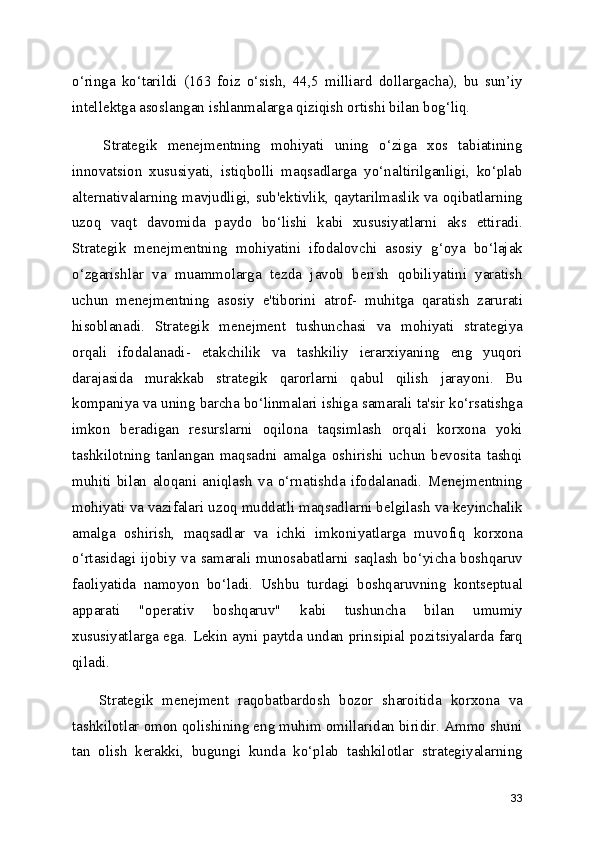 o‘ringa   ko‘tarildi   (163   foiz   o‘sish,   44,5   milliard   dollargacha),   bu   sun’iy
intellektga asoslangan ishlanmalarga qiziqish ortishi bilan bog‘liq.
      Strategik   menejmentning   mohiyati   uning   o‘ziga   xos   tabiatining
innovatsion   xususiyati,   istiqbolli   maqsadlarga   yo‘naltirilganligi,   ko‘plab
alternativalarning mavjudligi, sub'ektivlik, qaytarilmaslik va oqibatlarning
uzoq   vaqt   davomida   paydo   bo‘lishi   kabi   xususiyatlarni   aks   ettiradi.
Strategik   menejmentning   mohiyatini   ifodalovchi   asosiy   g‘oya   bo‘lajak
o‘zgarishlar   va   muammolarga   tezda   javob   berish   qobiliyatini   yaratish
uchun   menejmentning   asosiy   e'tiborini   atrof-   muhitga   qaratish   zarurati
hisoblanadi.   Strategik   menejment   tushunchasi   va   mohiyati   strategiya
orqali   ifodalanadi-   еtakchilik   va   tashkiliy   ierarxiyaning   eng   yuqori
darajasida   murakkab   strategik   qarorlarni   qabul   qilish   jarayoni.   Bu
kompaniya va uning barcha bo‘linmalari ishiga samarali ta'sir ko‘rsatishga
imkon   beradigan   resurslarni   oqilona   taqsimlash   orqali   korxona   yoki
tashkilotning   tanlangan   maqsadni   amalga   oshirishi   uchun   bevosita   tashqi
muhiti   bilan   aloqani   aniqlash   va   o‘rnatishda   ifodalanadi.   Menejmentning
mohiyati va vazifalari uzoq muddatli maqsadlarni belgilash va keyinchalik
amalga   oshirish,   maqsadlar   va   ichki   imkoniyatlarga   muvofiq   korxona
o‘rtasidagi ijobiy va samarali munosabatlarni saqlash bo‘yicha boshqaruv
faoliyatida   namoyon   bo‘ladi.   Ushbu   turdagi   boshqaruvning   kontseptual
apparati   "operativ   boshqaruv"   kabi   tushuncha   bilan   umumiy
xususiyatlarga ega. Lekin ayni paytda undan prinsipial pozitsiyalarda farq
qiladi. 
      Strategik   menejment   raqobatbardosh   bozor   sharoitida   korxona   va
tashkilotlar omon qolishining eng muhim omillaridan biridir. Ammo shuni
tan   olish   kerakki,   bugungi   kunda   ko‘plab   tashkilotlar   strategiyalarning
33 