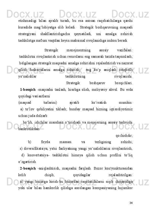 etishmasligi   bilan   ajralib   turadi,   bu   esa   asosan   raqobatchilarga   qarshi
kurashda   mag‘lubiyatga   olib   keladi.     Strategik   boshqaruvning   maqsadi
strategiyani   shakllantirishgacha   qaynatiladi,   uni   amalga   oshirish
tashkilotga ma'lum vaqtdan keyin maksimal rivojlanishga imkon beradi.
      Strategik   menejmentning   asosiy   vazifalari:
 tashkilotni rivojlantirish uchun resurslarni eng samarali tarzda taqsimlash;
 belgilangan strategik maqsadni amalga oshirishni rejalashtirish va nazorat
qilish   funksiyalarini   amalga   oshirish;     eng   ko‘p   aniqlash   istiqbolli
yo‘nalishlar   tashkilotning   rivojlanishi.
          Strategik   boshqaruv   bosqichlari.
  1-bosqich   -maqsadni   tanlash,   hisobga   olish,   moliyaviy   ahvol.   Bu   erda
quyidagi variantlarni
(maqsad   turlarini)   ajratib   ko‘rsatish   mumkin:
  a)   to‘lov   qobiliyatini   tiklash;   bunday   maqsad   bizning   iqtisodiyotimiz
uchun juda dolzarb    
      bo‘lib,   ishchilar   maoshsiz   o‘tirishadi   va   menejerning   asosiy   tashvishi
bankrotlikdan 
      qochishdir;
  b)   foyda   massasi   va   tezligining   oshishi;
  s)   diversifikatsiya,   ya'ni   faoliyatning   yangi   yo‘nalishlarini   rivojlantirish;
  d)   konvertatsiya-   tashkilotni   himoya   qilish   uchun   profilni   to‘liq
o‘zgartirish.
  2-bosqich   -aniqlashtirish,   maqsadni   farqlash.   Bozor   kon'yunkturasidan
kelib   chiqib,   quyidagilar   rejalashtirilgan:
  a)   yangi   bozorga   kirish-bu   bozordan   raqobatchilarni   siqib   chiqarishga
yoki   ular   bilan   hamkorlik   qilishga   asoslangan   kompaniyaning   hujumkor
34 