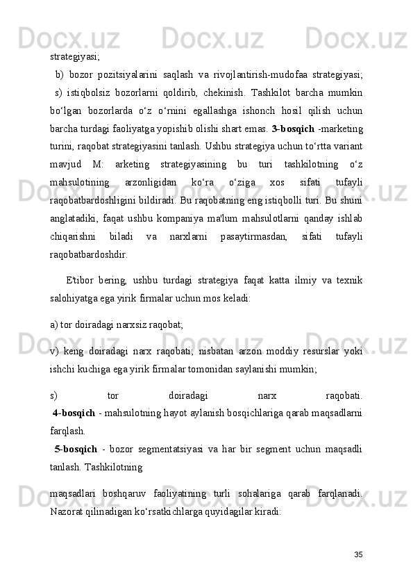 strategiyasi;
  b)   bozor   pozitsiyalarini   saqlash   va   rivojlantirish-mudofaa   strategiyasi;
  s)   istiqbolsiz   bozorlarni   qoldirib,   chekinish.   Tashkilot   barcha   mumkin
bo‘lgan   bozorlarda   o‘z   o‘rnini   egallashga   ishonch   hosil   qilish   uchun
barcha turdagi faoliyatga yopishib olishi shart emas.  3-bosqich  -marketing
turini, raqobat strategiyasini tanlash. Ushbu strategiya uchun to‘rtta variant
mavjud   M:   arketing   strategiyasining   bu   turi   tashkilotning   o‘z
mahsulotining   arzonligidan   ko‘ra   o‘ziga   xos   sifati   tufayli
raqobatbardoshligini bildiradi. Bu raqobatning eng istiqbolli turi. Bu shuni
anglatadiki,   faqat   ushbu   kompaniya   ma'lum   mahsulotlarni   qanday   ishlab
chiqarishni   biladi   va   narxlarni   pasaytirmasdan,   sifati   tufayli
raqobatbardoshdir.
      E'tibor   bering,   ushbu   turdagi   strategiya   faqat   katta   ilmiy   va   texnik
salohiyatga ega yirik firmalar uchun mos keladi:
a) tor doiradagi narxsiz raqobat;
v)   keng   doiradagi   narx   raqobati;   nisbatan   arzon   moddiy   resurslar   yoki
ishchi kuchiga ega yirik firmalar tomonidan saylanishi mumkin;
s)   tor   doiradagi   narx   raqobati.
  4-bosqich  - mahsulotning hayot aylanish bosqichlariga qarab maqsadlarni
farqlash.
  5-bosqich   -   bozor   segmentatsiyasi   va   har   bir   segment   uchun   maqsadli
tanlash. Tashkilotning
maqsadlari   boshqaruv   faoliyatining   turli   sohalariga   qarab   farqlanadi.
Nazorat qilinadigan ko‘rsatkichlarga quyidagilar kiradi:
35 