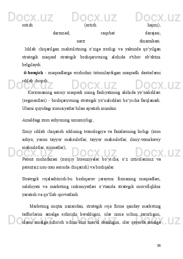 sotish   (sotish   hajmi);
  daromad;   raqobat   darajasi;
  narx   dinamikasi.
  Ishlab   chiqarilgan   mahsulotning   o‘ziga   xosligi   va   yakunda   qo‘yilgan
strategik   maqsad   strategik   boshqaruvning   alohida   e'tibor   ob'ektini
belgilaydi.
  6-bosqich   -   maqsadlarga   erishishni   ta'minlaydigan   maqsadli   dasturlarni
ishlab chiqish. 
      Korxonaning   asosiy   maqsadi   uning   faoliyatining   alohida   yo‘nalishlari
(segmentlari)   -   boshqaruvning   strategik   yo‘nalishlari   bo‘yicha   farqlanadi.
Ularni quyidagi xususiyatlar bilan ajratish mumkin:
Amaldagi xom ashyoning umumiyligi;
Ilmiy   ishlab   chiqarish   siklining   texnologiya   va   fazalarining   birligi   (xom
ashyo,   yarim   tayyor   mahsulotlar,   tayyor   mahsulotlar,   ilmiy-texnikaviy
mahsulotlar, xizmatlar);
Patent   muhofazasi   (xorijiy   litsenziyalar   bo‘yicha,   o‘z   ixtirolarimiz   va
patentsiz nou-xau asosida chiqarish) va boshqalar.
Strategik   rejalashtirish-bu   boshqaruv   jarayoni   firmaning   maqsadlari,
salohiyati   va   marketing   imkoniyatlari   o‘rtasida   strategik   muvofiqlikni
yaratish va qo‘llab-quvvatlash.    
      Marketing   nuqtai   nazaridan,   strategik   reja   firma   qanday   marketing
tadbirlarini   amalga   oshirishi   kerakligini,   ular   nima   uchun   zarurligini,
ularni   amalga   oshirish   uchun   kim   mas'ul   ekanligini,   ular   qayerda   amalga
36 