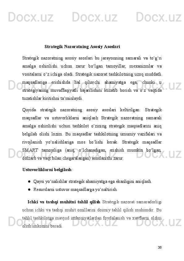 Strategik Nazoratning Asosiy Asoslari
Strategik   nazoratning   asosiy   asoslari   bu   jarayonning   samarali   va   to‘g‘ri
amalga   oshirilishi   uchun   zarur   bo‘lgan   tamoyillar,   mexanizmlar   va
vositalarni o‘z ichiga oladi. Strategik nazorat tashkilotning uzoq muddatli
maqsadlariga   erishishda   hal   qiluvchi   ahamiyatga   ega,   chunki   u
strategiyaning   muvaffaqiyatli   bajarilishini   kuzatib   borish   va   o‘z   vaqtida
tuzatishlar kiritishni ta’minlaydi.
Quyida   strategik   nazoratning   asosiy   asoslari   keltirilgan:   Strategik
maqsadlar   va   ustuvorliklarni   aniqlas h   Strategik   nazoratning   samarali
amalga   oshirilishi   uchun   tashkilot   o‘zining   strategik   maqsadlarini   aniq
belgilab   olishi   lozim.   Bu   maqsadlar   tashkilotning   umumiy   vazifalari   va
rivojlanish   yo‘nalishlariga   mos   bo‘lishi   kerak.   Strategik   maqsadlar
SMART   tamoyiliga   (aniq,   o‘lchanadigan,   erishish   mumkin   bo‘lgan,
dolzarb va vaqt bilan chegaralangan) asoslanishi zarur.
Ustuvorliklarni belgilash :
● Qaysi yo‘nalishlar strategik ahamiyatga ega ekanligini aniqlash.
● Resurslarni ustuvor maqsadlarga yo‘naltirish.
      Ichki   va   tashqi   muhitni   tahlil   qilish   Strategik   nazorat   samaradorligi
uchun   ichki  va  tashqi  muhit   omillarini   doimiy  tahlil   qilish   muhimdir.  Bu
tahlil   tashkilotga   mavjud   imkoniyatlardan   foydalanish   va   xavflarni   oldini
olish imkonini beradi.
38 