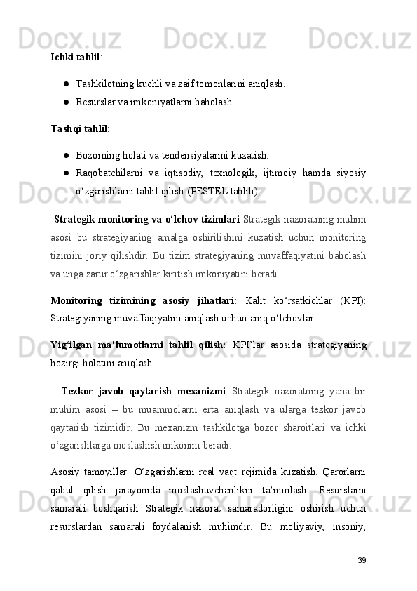 Ichki tahlil :
● Tashkilotning kuchli va zaif tomonlarini aniqlash.
● Resurslar va imkoniyatlarni baholash.
Tashqi tahlil :
● Bozorning holati va tendensiyalarini kuzatish.
● Raqobatchilarni   va   iqtisodiy,   texnologik,   ijtimoiy   hamda   siyosiy
o‘zgarishlarni tahlil qilish (PESTEL tahlili).
 Strategik monitoring va o‘lchov tizimlari   Strategik nazoratning muhim
asosi   bu   strategiyaning   amalga   oshirilishini   kuzatish   uchun   monitoring
tizimini   joriy   qilishdir.   Bu   tizim   strategiyaning   muvaffaqiyatini   baholash
va unga zarur o‘zgarishlar kiritish imkoniyatini beradi.
Monitoring   tizimining   asosiy   jihatlari :   Kalit   ko‘rsatkichlar   (KPI):
Strategiyaning muvaffaqiyatini aniqlash uchun aniq o‘lchovlar.
Yig‘ilgan   ma’lumotlarni   tahlil   qilish:   KPI’lar   asosida   strategiyaning
hozirgi holatini aniqlash.
    Tezkor   javob   qaytarish   mexanizmi   Strategik   nazoratning   yana   bir
muhim   asosi   –   bu   muammolarni   erta   aniqlash   va   ularga   tezkor   javob
qaytarish   tizimidir.   Bu   mexanizm   tashkilotga   bozor   sharoitlari   va   ichki
o‘zgarishlarga moslashish imkonini beradi.
Asosiy   tamoyillar:   O‘zgarishlarni   real   vaqt   rejimida   kuzatish.   Qarorlarni
qabul   qilish   jarayonida   moslashuvchanlikni   ta’minlash.   Resurslarni
samarali   boshqarish   Strategik   nazorat   samaradorligini   oshirish   uchun
resurslardan   samarali   foydalanish   muhimdir.   Bu   moliyaviy,   insoniy,
39 