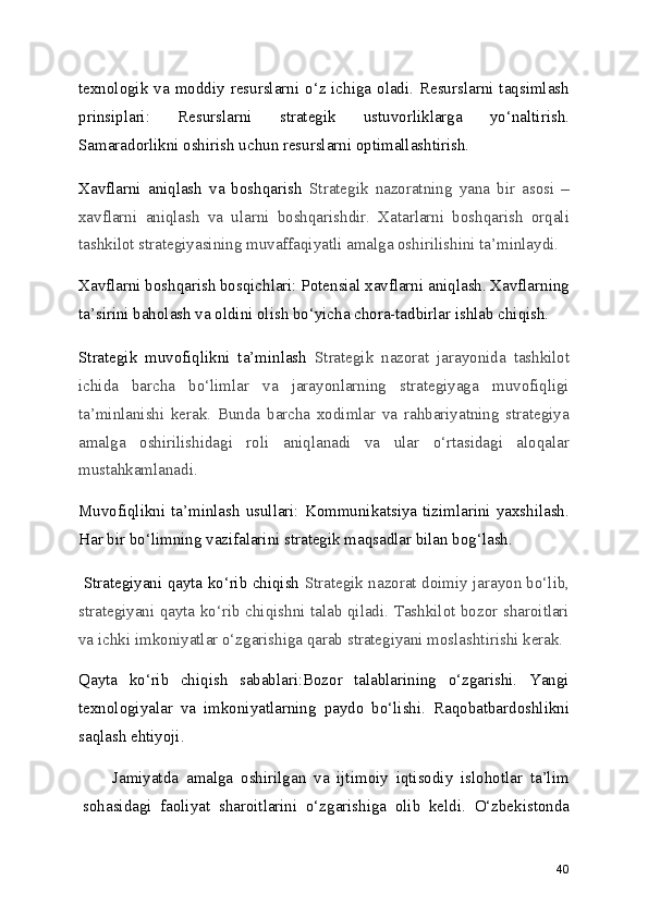 texnologik va moddiy resurslarni o‘z ichiga oladi. Resurslarni taqsimlash
prinsiplari:   Resurslarni   strategik   ustuvorliklarga   yo‘naltirish.
Samaradorlikni oshirish uchun resurslarni optimallashtirish.
Xavflarni   aniqlash   va   boshqarish   Strategik   nazoratning   yana   bir   asosi   –
xavflarni   aniqlash   va   ularni   boshqarishdir.   Xatarlarni   boshqarish   orqali
tashkilot strategiyasining muvaffaqiyatli amalga oshirilishini ta’minlaydi.
Xavflarni boshqarish bosqichlari: Potensial xavflarni aniqlash. Xavflarning
ta’sirini baholash va oldini olish bo‘yicha chora-tadbirlar ishlab chiqish.
Strategik   muvofiqlikni   ta’minlash   Strategik   nazorat   jarayonida   tashkilot
ichida   barcha   bo‘limlar   va   jarayonlarning   strategiyaga   muvofiqligi
ta’minlanishi   kerak.   Bunda   barcha   xodimlar   va   rahbariyatning   strategiya
amalga   oshirilishidagi   roli   aniqlanadi   va   ular   o‘rtasidagi   aloqalar
mustahkamlanadi.
Muvofiqlikni ta’minlash  usullari: Kommunikatsiya tizimlarini yaxshilash.
Har bir bo‘limning vazifalarini strategik maqsadlar bilan bog‘lash.
 Strategiyani qayta ko‘rib chiqish   Strategik nazorat doimiy jarayon bo‘lib,
strategiyani qayta ko‘rib chiqishni talab qiladi. Tashkilot bozor sharoitlari
va ichki imkoniyatlar o‘zgarishiga qarab strategiyani moslashtirishi kerak.
Qayta   ko‘rib   chiqish   sabablari:Bozor   talablarining   o‘zgarishi.   Yangi
texnologiyalar   va   imkoniyatlarning   paydo   bo‘lishi.   Raqobatbardoshlikni
saqlash ehtiyoji.
Jamiyatda   amalga   oshirilgan   va   ijtimoiy   iqtisodiy   islohotlar   ta’lim
sohasidagi   faoliyat   sharoitlarini   o‘zgarishiga   olib   keldi.   O‘zbekistonda
40 