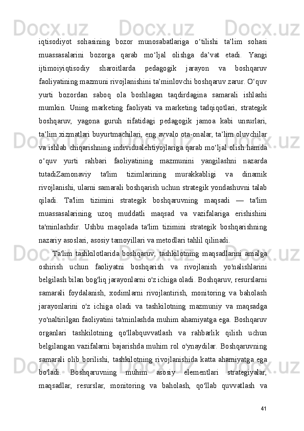 iqtisodiyot   sohasining   bozor   munosabatlariga   o‘tilishi   ta’lim   sohasi
muassasalarini   bozorga   qarab   mo‘ljal   olishga   da’vat   etadi.   Yangi
ijtimoiyiqtisodiy   sharoitlarda   pedagogik   jarayon   va   boshqaruv
faoliyatining mazmuni rivojlanishini ta’minlovchi boshqaruv zarur. O‘quv
yurti   bozordan   saboq   ola   boshlagan   taqdirdagina   samarali   ishlashi
mumkin.   Uning   marketing   faoliyati   va   marketing   tadqiqotlari,   strategik
boshqaruv,   yagona   guruh   sifatidagi   pedagogik   jamoa   kabi   unsurlari,
ta’lim xizmatlari buyurtmachilari, eng avvalo ota-onalar, ta’lim oluvchilar
va ishlab chiqarishning individualehtiyojlariga qarab mo‘ljal olish hamda
o‘quv   yurti   rahbari   faoliyatining   mazmunini   yangilashni   nazarda
tutadiZamonaviy   ta'lim   tizimlarining   murakkabligi   va   dinamik
rivojlanishi, ularni samarali boshqarish uchun strategik yondashuvni talab
qiladi.   Ta'lim   tizimini   strategik   boshqaruvning   maqsadi   —   ta'lim
muassasalarining   uzoq   muddatli   maqsad   va   vazifalariga   erishishini
ta'minlashdir.   Ushbu   maqolada   ta'lim   tizimini   strategik   boshqarishning
nazariy asoslari, asosiy tamoyillari va metodlari tahlil qilinadi.
Ta'lim   tashkilotlarida   boshqaruv,   tashkilotning   maqsadlarini   amalga
oshirish   uchun   faoliyatni   boshqarish   va   rivojlanish   yo'nalishlarini
belgilash bilan bog'liq jarayonlarni o'z ichiga oladi. Boshqaruv, resurslarni
samarali   foydalanish,   xodimlarni   rivojlantirish,   monitoring   va   baholash
jarayonlarini   o'z   ichiga   oladi   va   tashkilotning   mazmuniy   va   maqsadga
yo'naltirilgan faoliyatini ta'minlashda muhim ahamiyatga ega. Boshqaruv
organlari   tashkilotning   qo'llabquvvatlash   va   rahbarlik   qilish   uchun
belgilangan vazifalarni bajarishda muhim rol o'ynaydilar. Boshqaruvning
samarali   olib   borilishi,   tashkilotning   rivojlanishida   katta   ahamiyatga   ega
bo'ladi.   Boshqaruvning   muhim   asosiy   elementlari   strategiyalar,
maqsadlar,   resurslar,   monitoring   va   baholash,   qo'llab   quvvatlash   va
41 