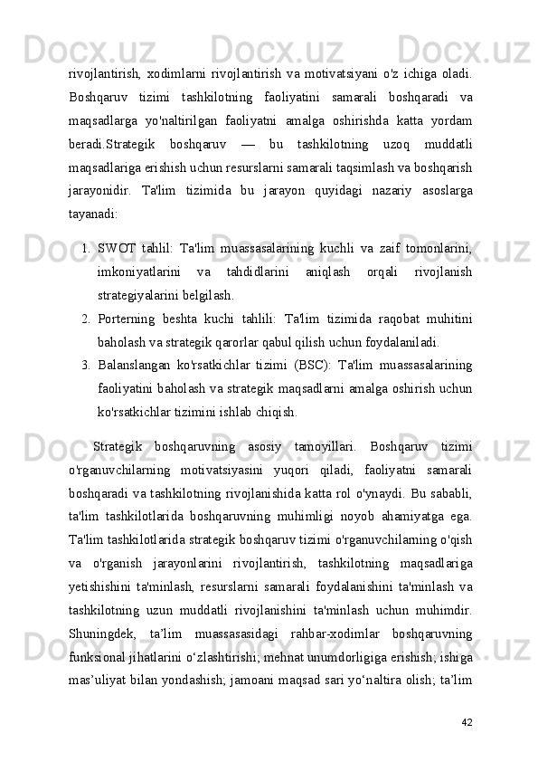 rivojlantirish,   xodimlarni   rivojlantirish   va   motivatsiyani   o'z   ichiga   oladi.
Boshqaruv   tizimi   tashkilotning   faoliyatini   samarali   boshqaradi   va
maqsadlarga   yo'naltirilgan   faoliyatni   amalga   oshirishda   katta   yordam
beradi.Strategik   boshqaruv   —   bu   tashkilotning   uzoq   muddatli
maqsadlariga erishish uchun resurslarni samarali taqsimlash va boshqarish
jarayonidir.   Ta'lim   tizimida   bu   jarayon   quyidagi   nazariy   asoslarga
tayanadi:
1. SWOT   tahlil:   Ta'lim   muassasalarining   kuchli   va   zaif   tomonlarini,
imkoniyatlarini   va   tahdidlarini   aniqlash   orqali   rivojlanish
strategiyalarini belgilash.
2. Porterning   beshta   kuchi   tahlili:   Ta'lim   tizimida   raqobat   muhitini
baholash va strategik qarorlar qabul qilish uchun foydalaniladi.
3. Balanslangan   ko'rsatkichlar   tizimi   (BSC):   Ta'lim   muassasalarining
faoliyatini baholash va strategik maqsadlarni amalga oshirish uchun
ko'rsatkichlar tizimini ishlab chiqish.
Strategik   boshqaruvning   asosiy   tamoyillari.   Boshqaruv   tizimi
o'rganuvchilarning   motivatsiyasini   yuqori   qiladi,   faoliyatni   samarali
boshqaradi va tashkilotning rivojlanishida katta rol  o'ynaydi.  Bu sababli,
ta'lim   tashkilotlarida   boshqaruvning   muhimligi   noyob   ahamiyatga   ega.
Ta'lim tashkilotlarida strategik boshqaruv tizimi o'rganuvchilarning o'qish
va   o'rganish   jarayonlarini   rivojlantirish,   tashkilotning   maqsadlariga
yetishishini   ta'minlash,   resurslarni   samarali   foydalanishini   ta'minlash   va
tashkilotning   uzun   muddatli   rivojlanishini   ta'minlash   uchun   muhimdir.
Shuningdek,   ta’lim   muassasasidagi   rahbar-xodimlar   boshqaruvning
funksional jihatlarini o‘zlashtirishi; mehnat unumdorligiga erishish; ishiga
mas’uliyat bilan yondashish; jamoani maqsad sari yo‘naltira olish; ta’lim
42 