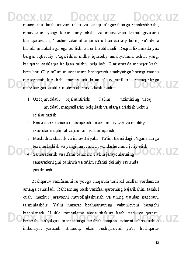 muassasasi   boshqaruvini   ichki   va   tashqi   o‘zgarishlarga   moslashtirishi;
innovatsion   yangiliklarni   joriy   etishi   va   innovatsion   texnologiyalarni
boshqaruvda   qo‘llashni   takomillashtirish   uchun   zaruriy   bilim,   ko‘nikma
hamda   malakalarga   ega   bo‘lishi   zarur   hisoblanadi.   Respublikamizda   yuz
bergan   iqtisodiy   o‘zgarishlar   milliy   iqtisodiy   amaliyotimiz   uchun   yangi
bir   qator   kasblarga   bo‘lgan   talabni   belgiladi.   Ular   orasida   menejer   kasbi
ham bor. Oliy ta’lim muassasasini boshqarish amaliyotiga hozirgi zamon
menejmenti   kiritilishi   munosabati   bilan   o‘quv   yurtlarida   menejerlarga
qo‘yiladigan talablar muhim ahamiyat kasb etadi.
1. Uzoq muddatli rejalashtirish: Ta'lim tizimining uzoq
muddatli maqsadlarini belgilash va ularga erishish uchun 
rejalar tuzish.
2. Resurslarni samarali boshqarish: Inson, moliyaviy va moddiy 
resurslarni optimal taqsimlash va boshqarish.
3. Moslashuvchanlik va innovatsiyalar: Ta'lim tizimidagi o'zgarishlarga
tez moslashish va yangi innovatsion yondashuvlarni joriy etish.
4. Samaradorlik va sifatni oshirish: Ta'lim jarayonlarining 
samaradorligini oshirish va ta'lim sifatini doimiy ravishda 
yaxshilash.
Boshqaruv vazifalarini ro‘yobga chiqarish turli xil usullar yordamida
amalga oshiriladi. Rahbarning bosh vazifasi qarorning bajarilishini tashkil
etish,   mazkur   jarayonni   muvofiqlashtirish   va   uning   ustidan   nazoratni
ta’minlashdir.   Ya’ni   nazorat   boshqaruvning   yakunlovchi   bosqichi
hisoblanadi.   U   ikki   tomonlama   aloqa   shaklini   kasb   etadi   va   qarorni
bajarish,   qo‘yilgan   maqsadlarga   erishish   haqida   axborot   olish   uchun
imkoniyat   yaratadi.   Shunday   ekan   boshqaruvni,   ya’ni   boshqaruv
43 