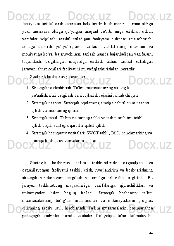 faoliyatini tashkil etish zaruratini belgilovchi bosh  mezon – inson oldiga
yoki   muassasa   oldiga   qo‘yilgan   maqsad   bo‘lib,   unga   erishish   uchun
vazifalar   belgilash,   tashkil   etiladigan   faoliyatni   oldindan   rejalashtirish,
amalga   oshirish   yo‘lyo‘riqlarini   tanlash,   vazifalarning   mazmun   va
mohiyatiga ko‘ra, bajaruvchilarni tanlash hamda bajariladigan vazifalarni
taqsimlash,   belgilangan   maqsadga   erishish   uchun   tashkil   etiladigan
jarayon ishtirokchilari faoliyatini muvofiqlashtirishdan iboratdir
Strategik boshqaruv jarayonlari
1. Strategik rejalashtirish: Ta'lim muassasasining strategik 
yo'nalishlarini belgilash va rivojlanish rejasini ishlab chiqish.
2. Strategik nazorat: Strategik rejalarning amalga oshirilishini nazorat 
qilish va monitoring qilish.
3. Strategik tahlil: Ta'lim tizimining ichki va tashqi muhitini tahlil 
qilish orqali strategik qarorlar qabul qilish.
4. Strategik boshqaruv vositalari: SWOT tahlil, BSC, benchmarking va
boshqa boshqaruv vositalarini qo'llash. 
Strategik   boshqaruv   ta'lim   tashkilotlarida   o'rganilgan   va
o'rganilayotgan   faoliyatni   tashkil   etish,   rivojlantirish   va   boshqarishning
strategik   yondashuvini   belgilash   va   amalga   oshirishni   anglatadi.   Bu
jarayon   tashkilotning   maqsadlariga,   vazifalariga,   qiyinchiliklari   va
imkoniyatlari   bilan   bog'liq   bo'ladi.   Strategik   boshqaruv   ta’lim
muassasalarining   bo‘lg‘usi   muammolari   va   imkoniyatlarini   prognoz
qilishning   asosiy   usuli   hisoblanadi.   Ta’lim   muassasalarini   boshqarishda
pedagogik   xodimlar   hamda   talabalar   faoliyatiga   ta’sir   ko‘rsatuvchi,
44 