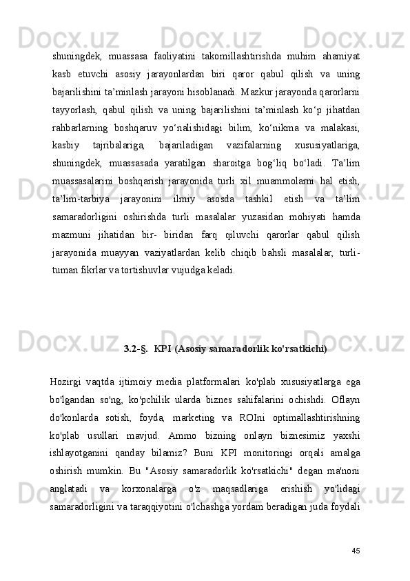 shuningdek,   muassasa   faoliyatini   takomillashtirishda   muhim   ahamiyat
kasb   etuvchi   asosiy   jarayonlardan   biri   qaror   qabul   qilish   va   uning
bajarilishini ta’minlash jarayoni hisoblanadi. Mazkur jarayonda qarorlarni
tayyorlash,   qabul   qilish   va   uning   bajarilishini   ta’minlash   ko‘p   jihatdan
rahbarlarning   boshqaruv   yo‘nalishidagi   bilim,   ko‘nikma   va   malakasi,
kasbiy   tajribalariga,   bajariladigan   vazifalarning   xususiyatlariga,
shuningdek,   muassasada   yaratilgan   sharoitga   bog‘liq   bo‘ladi.   Ta’lim
muassasalarini   boshqarish   jarayonida   turli   xil   muammolarni   hal   etish,
ta’lim-tarbiya   jarayonini   ilmiy   asosda   tashkil   etish   va   ta’lim
samaradorligini   oshirishda   turli   masalalar   yuzasidan   mohiyati   hamda
mazmuni   jihatidan   bir-   biridan   farq   qiluvchi   qarorlar   qabul   qilish
jarayonida   muayyan   vaziyatlardan   kelib   chiqib   bahsli   masalalar,   turli-
tuman fikrlar va tortishuvlar vujudga keladi.
3.2-§.   KPI (Asosiy samaradorlik ko'rsatkichi)
Hozirgi   vaqtda   ijtimoiy   media   platformalari   ko'plab   xususiyatlarga   ega
bo'lgandan   so'ng,   ko'pchilik   ularda   biznes   sahifalarini   ochishdi.   Oflayn
do'konlarda   sotish,   foyda,   marketing   va   ROIni   optimallashtirishning
ko'plab   usullari   mavjud.   Ammo   bizning   onlayn   biznesimiz   yaxshi
ishlayotganini   qanday   bilamiz?   Buni   KPI   monitoringi   orqali   amalga
oshirish   mumkin.   Bu   "Asosiy   samaradorlik   ko'rsatkichi"   degan   ma'noni
anglatadi   va   korxonalarga   o'z   maqsadlariga   erishish   yo'lidagi
samaradorligini va taraqqiyotini o'lchashga yordam beradigan juda foydali
45 