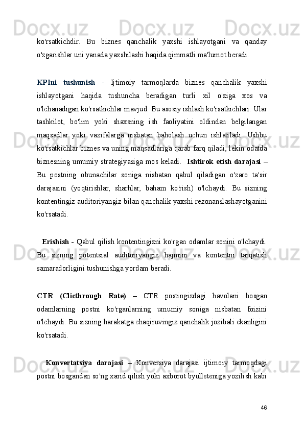 ko'rsatkichdir.   Bu   biznes   qanchalik   yaxshi   ishlayotgani   va   qanday
o'zgarishlar uni yanada yaxshilashi haqida qimmatli ma'lumot beradi.
KPIni   tushunish   -   Ijtimoiy   tarmoqlarda   biznes   qanchalik   yaxshi
ishlayotgani   haqida   tushuncha   beradigan   turli   xil   o'ziga   xos   va
o'lchanadigan ko'rsatkichlar mavjud. Bu asosiy ishlash ko'rsatkichlari. Ular
tashkilot,   bo'lim   yoki   shaxsning   ish   faoliyatini   oldindan   belgilangan
maqsadlar   yoki   vazifalarga   nisbatan   baholash   uchun   ishlatiladi.   Ushbu
ko'rsatkichlar biznes va uning maqsadlariga qarab farq qiladi, lekin odatda
biznesning umumiy strategiyasiga mos keladi.     Ishtirok etish darajasi –
Bu   postning   obunachilar   soniga   nisbatan   qabul   qiladigan   o'zaro   ta'sir
darajasini   (yoqtirishlar,   sharhlar,   baham   ko'rish)   o'lchaydi.   Bu   sizning
kontentingiz auditoriyangiz bilan qanchalik yaxshi rezonanslashayotganini
ko'rsatadi.
    E rishish -   Qabul qilish kontentingizni ko'rgan odamlar sonini o'lchaydi.
Bu   sizning   potentsial   auditoriyangiz   hajmini   va   kontentni   tarqatish
samaradorligini tushunishga yordam beradi.
CTR   (Clicthrough   Rate)   –   CTR   postingizdagi   havolani   bosgan
odamlarning   postni   ko'rganlarning   umumiy   soniga   nisbatan   foizini
o'lchaydi. Bu sizning harakatga chaqiruvingiz qanchalik jozibali ekanligini
ko'rsatadi.
    Konvertatsiya   darajasi   –   Konversiya   darajasi   ijtimoiy   tarmoqdagi
postni bosgandan so'ng xarid qilish yoki axborot byulleteniga yozilish kabi
46 