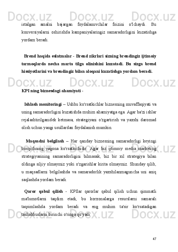 istalgan   amalni   bajargan   foydalanuvchilar   foizini   o'lchaydi.   Bu
konversiyalarni   oshirishda   kampaniyalaringiz   samaradorligini   kuzatishga
yordam beradi.
   Brend haqida eslatmalar -  Brend zikrlari sizning brendingiz ijtimoiy
tarmoqlarda   necha   marta   tilga   olinishini   kuzatadi.   Bu   sizga   brend
hissiyotlarini va brendingiz bilan aloqani kuzatishga yordam beradi.
KPI ning biznesdagi ahamiyati -
  Ishlash monitoringi –  Ushbu ko'rsatkichlar biznesning muvaffaqiyati va
uning samaradorligini kuzatishda muhim ahamiyatga ega. Agar ba'zi ishlar
rejalashtirilganidek   ketmasa,   strategiyani   o'zgartirish   va   yaxshi   daromad
olish uchun yangi usullardan foydalanish mumkin.
    Maqsadni   belgilash   –   Har   qanday   biznesning   samaradorligi   keyingi
bosqichning   yagona   ko'rsatkichidir.   Agar   biz   ijtimoiy   media   marketing
strategiyasining   samaradorligini   bilmasak,   biz   bir   xil   strategiya   bilan
oldinga siljiy olmaymiz yoki o'zgarishlar kirita olmaymiz. Shunday qilib,
u   maqsadlarni   belgilashda   va   samaradorlik   yaxshilanmaguncha   uni   aniq
saqlashda yordam beradi.
  Qaror   qabul   qilish   -   KPIlar   qarorlar   qabul   qilish   uchun   qimmatli
ma'lumotlarni   taqdim   etadi,   bu   korxonalarga   resurslarni   samarali
taqsimlashda   yordam   beradi   va   eng   muhim   ta'sir   ko'rsatadigan
tashabbuslarni birinchi o'ringa qo'yadi.
47 