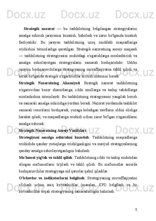     Strategik   nazorat   —   bu   tashkilotning   belgilangan   strategiyalarini
amalga   oshirish   jarayonini   kuzatish,   baholash   va   zarur   bo'lganda   tuzatish
faoliyatidir.   Bu   jarayon   tashkilotning   uzoq   muddatli   maqsadlariga
erishishini   ta'minlashga   qaratilgan.   Strategik   nazoratning   asosiy   maqsadi
—   tashkilotning   strategiyasini   muhitdagi   o'zgarishlarga   moslashtirish   va
amalga   oshirilayotgan   strategiyalarni   samarali   boshqarishdir.   Ushbu
jarayon   boshqaruvchilarga   strategiyaning   muvaffaqiyatini   tahlil   qilish   va
kerak bo'lganda strategik o'zgartirishlar kiritish imkonini beradi.
Strategik   Nazoratning   Ahamiyati   Strategik   nazorat   tashkilotning
o'zgaruvchan   bozor   sharoitlariga,   ichki   omillarga   va   tashqi   tahdidlarga
moslashishini   ta'minlaydi.   Bu   tashkilotning   strategiyasini   yangilab   borish
va samarali amalga oshirishga yordam beradi. Nazorat yordamida tashkilot
samarali resurslarni boshqaradi, yuzaga keladigan xavflarni oldini olishga
harakat qiladi, va maqsadlariga erishish uchun zarur bo'lgan o'zgarishlarni
amalga oshiradi.
Strategik Nazoratning Asosiy Vazifalari:
Strategiyani   amalga   oshirishni   kuzatish :   Tashkilotning   maqsadlariga
erishishda  qanday  yutuqlarga   erishilganligini   va   mavjud  strategiyalarning
qanday amalga oshirilayotganligini baholash.
Ma'lumot yig'ish va tahlil qilish : Tashkilotning ichki va tashqi muhitidan
olingan   ma'lumotlarni   to'plash   va   tahlil   qilish.   Bu   ma'lumotlar   asosida
boshqaruvchilar strategiyaga oid qarorlar qabul qiladilar.
O'lchovlar   va   indikatorlarni   belgilash :   Strategiyaning   muvaffaqiyatini
o'lchash   uchun   aniq   ko'rsatkichlar   (masalan,   KPI)   belgilash   va   bu
ko'rsatkichlar orqali strategiyaning samaradorligini baholash.
5 