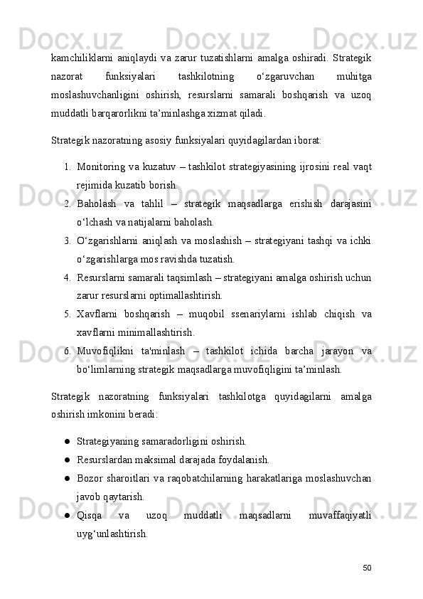 kamchiliklarni   aniqlaydi   va   zarur   tuzatishlarni   amalga   oshiradi.   Strategik
nazorat   funksiyalari   tashkilotning   o‘zgaruvchan   muhitga
moslashuvchanligini   oshirish,   resurslarni   samarali   boshqarish   va   uzoq
muddatli barqarorlikni ta’minlashga xizmat qiladi.
Strategik nazoratning asosiy funksiyalari quyidagilardan iborat:
1. Monitoring va kuzatuv – tashkilot strategiyasining ijrosini real vaqt
rejimida kuzatib borish.
2. Baholash   va   tahlil   –   strategik   maqsadlarga   erishish   darajasini
o‘lchash va natijalarni baholash.
3. O‘zgarishlarni aniqlash va moslashish – strategiyani tashqi va ichki
o‘zgarishlarga mos ravishda tuzatish.
4. Resurslarni samarali taqsimlash – strategiyani amalga oshirish uchun
zarur resurslarni optimallashtirish.
5. Xavflarni   boshqarish   –   muqobil   ssenariylarni   ishlab   chiqish   va
xavflarni minimallashtirish.
6. Muvofiqlikni   ta'minlash   –   tashkilot   ichida   barcha   jarayon   va
bo‘limlarning strategik maqsadlarga muvofiqligini ta’minlash.
Strategik   nazoratning   funksiyalari   tashkilotga   quyidagilarni   amalga
oshirish imkonini beradi:
● Strategiyaning samaradorligini oshirish.
● Resurslardan maksimal darajada foydalanish.
● Bozor   sharoitlari   va   raqobatchilarning   harakatlariga   moslashuvchan
javob qaytarish.
● Qisqa   va   uzoq   muddatli   maqsadlarni   muvaffaqiyatli
uyg‘unlashtirish.
50 