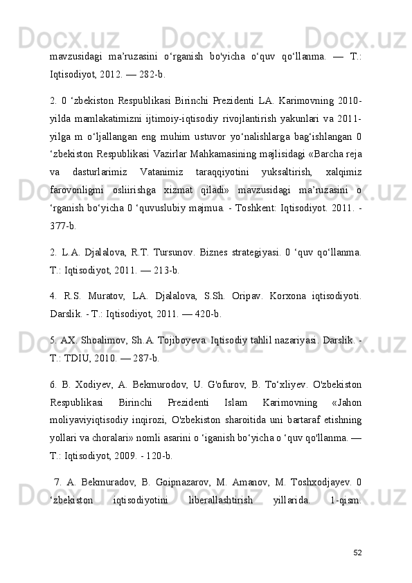 mavzusidagi   ma’ruzasini   o‘rganish   bo'yicha   o‘quv   qo‘llanma.   —   Т.:
Iqtisodiyot, 2012. — 282-b. 
2.   0   ‘zbekiston   Respublikasi   Birinchi   Prezidenti   LA.   Karimovning   2010-
yilda   mamlakatimizni   ijtimoiy-iqtisodiy   rivojlantirish   yakunlari   va   2011-
yilga   m   o‘ljallangan   eng   muhim   ustuvor   yo‘nalishlarga   bag‘ishlangan   0
‘zbekiston Respublikasi Vazirlar Mahkamasining majlisidagi «Barcha reja
va   dasturlarimiz   Vatanimiz   taraqqiyotini   yuksaltirish,   xalqimiz
farovonligmi   osliirishga   xizmat   qiladi»   mavzusidagi   ma’ruzasini   o
‘rganish bo‘yicha 0 ‘quvuslubiy majmua. - Toshkent: Iqtisodiyot. 2011. -
377-b. 
2.   L.A.   Djalalova,   R.T.   Tursunov.   Biznes   strategiyasi.   0   ‘quv   qo‘llanma.
Т.: Iqtisodiyot, 2011. — 213-b. 
4.   R.S.   Muratov,   LA.   Djalalova,   S.Sh.   Oripav.   Korxona   iqtisodiyoti.
Darslik. - Т.: Iqtisodiyot, 2011. — 420-b. 
5. AX. Shoalimov, Sh.A. Tojiboyeva. Iqtisodiy tahlil nazariyasi. Darslik. -
Т.: TDIU, 2010. — 287-b. 
6.   B.   Xodiyev,   A.   Bekmurodov,   U.   G'ofurov,   B.   To‘xliyev.   O'zbekiston
Respublikasi   Birinchi   Prezidenti   Islam   Karimovning   «Jahon
moliyaviyiqtisodiy   inqirozi,   O'zbekiston   sharoitida   uni   bartaraf   etishning
yollari va choralari» nomli asarini o ‘iganish bo‘yicha o ‘quv qo'llanma. —
Т.: Iqtisodiyot, 2009. - 120-b.
  7.   A.   Bekmuradov,   B.   Goipnazarov,   M.   Amanov,   M.   Toshxodjayev.   0
‘zbekiston   iqtisodiyotini   liberallashtirish   yillarida.   1-qism.
52 