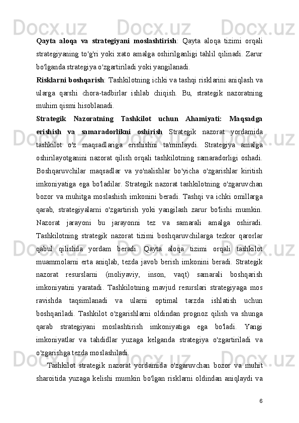 Qayta   aloqa   va   strategiyani   moslashtirish :   Qayta   aloqa   tizimi   orqali
strategiyaning   to'g'ri   yoki   xato   amalga  oshirilganligi   tahlil  qilinadi.   Zarur
bo'lganda strategiya o'zgartiriladi yoki yangilanadi.
Risklarni boshqarish : Tashkilotning ichki va tashqi risklarini aniqlash va
ularga   qarshi   chora-tadbirlar   ishlab   chiqish.   Bu,   strategik   nazoratning
muhim qismi hisoblanadi.
Strategik   Nazoratning   Tashkilot   uchun   Ahamiyati:   Maqsadga
erishish   va   samaradorlikni   oshirish   Strategik   nazorat   yordamida
tashkilot   o'z   maqsadlariga   erishishni   ta'minlaydi.   Strategiya   amalga
oshirilayotganini   nazorat   qilish   orqali   tashkilotning   samaradorligi   oshadi.
Boshqaruvchilar   maqsadlar   va   yo'nalishlar   bo'yicha   o'zgarishlar   kiritish
imkoniyatiga   ega   bo'ladilar.   Strategik   nazorat   tashkilotning   o'zgaruvchan
bozor   va   muhitga   moslashish   imkonini   beradi.   Tashqi   va   ichki   omillarga
qarab,   strategiyalarni   o'zgartirish   yoki   yangilash   zarur   bo'lishi   mumkin.
Nazorat   jarayoni   bu   jarayonni   tez   va   samarali   amalga   oshiradi.
Tashkilotning   strategik   nazorat   tizimi   boshqaruvchilarga   tezkor   qarorlar
qabul   qilishda   yordam   beradi.   Qayta   aloqa   tizimi   orqali   tashkilot
muammolarni   erta   aniqlab,   tezda   javob   berish   imkonini   beradi.   Strategik
nazorat   resurslarni   (moliyaviy,   inson,   vaqt)   samarali   boshqarish
imkoniyatini   yaratadi.   Tashkilotning   mavjud   resurslari   strategiyaga   mos
ravishda   taqsimlanadi   va   ularni   optimal   tarzda   ishlatish   uchun
boshqariladi.   Tashkilot   o'zgarishlarni   oldindan   prognoz   qilish   va   shunga
qarab   strategiyani   moslashtirish   imkoniyatiga   ega   bo'ladi.   Yangi
imkoniyatlar   va   tahdidlar   yuzaga   kelganda   strategiya   o'zgartiriladi   va
o'zgarishga tezda moslashiladi.
      Tashkilot   strategik   nazorat   yordamida   o'zgaruvchan   bozor   va   muhit
sharoitida   yuzaga   kelishi   mumkin   bo'lgan   risklarni   oldindan   aniqlaydi   va
6 
