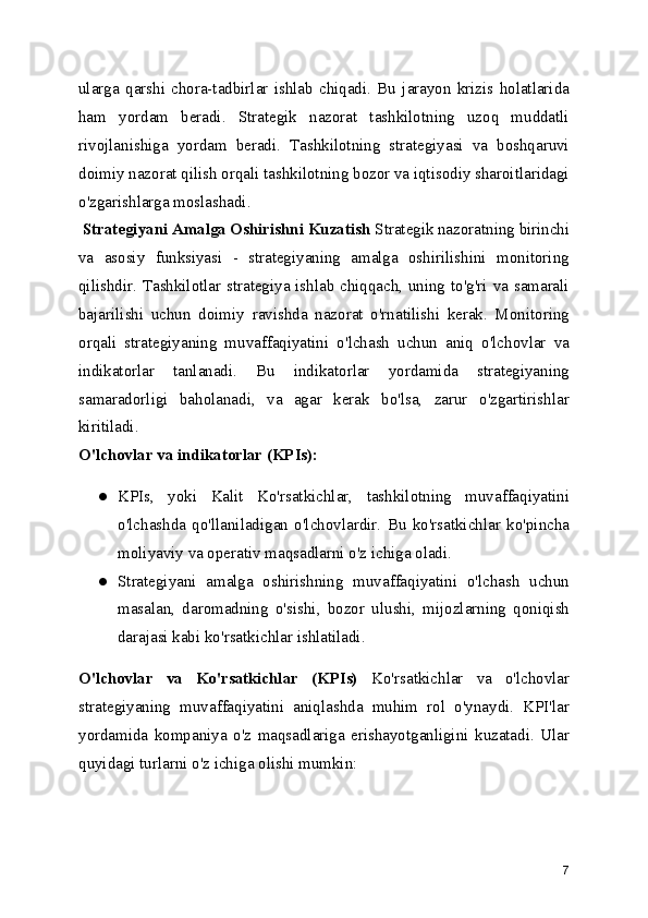 ularga   qarshi   chora-tadbirlar   ishlab   chiqadi.   Bu   jarayon   krizis   holatlarida
ham   yordam   beradi.   Strategik   nazorat   tashkilotning   uzoq   muddatli
rivojlanishiga   yordam   beradi.   Tashkilotning   strategiyasi   va   boshqaruvi
doimiy nazorat qilish orqali tashkilotning bozor va iqtisodiy sharoitlaridagi
o'zgarishlarga moslashadi.
 Strategiyani Amalga Oshirishni Kuzatish  Strategik nazoratning birinchi
va   asosiy   funksiyasi   -   strategiyaning   amalga   oshirilishini   monitoring
qilishdir. Tashkilotlar strategiya ishlab chiqqach, uning to'g'ri va samarali
bajarilishi   uchun   doimiy   ravishda   nazorat   o'rnatilishi   kerak.   Monitoring
orqali   strategiyaning   muvaffaqiyatini   o'lchash   uchun   aniq   o'lchovlar   va
indikatorlar   tanlanadi.   Bu   indikatorlar   yordamida   strategiyaning
samaradorligi   baholanadi,   va   agar   kerak   bo'lsa,   zarur   o'zgartirishlar
kiritiladi.
O'lchovlar va indikatorlar (KPIs):
● KPIs,   yoki   Kalit   Ko'rsatkichlar,   tashkilotning   muvaffaqiyatini
o'lchashda   qo'llaniladigan   o'lchovlardir.   Bu   ko'rsatkichlar   ko'pincha
moliyaviy va operativ maqsadlarni o'z ichiga oladi.
● Strategiyani   amalga   oshirishning   muvaffaqiyatini   o'lchash   uchun
masalan,   daromadning   o'sishi,   bozor   ulushi,   mijozlarning   qoniqish
darajasi kabi ko'rsatkichlar ishlatiladi.
O'lchovlar   va   Ko'rsatkichlar   (KPIs)   Ko'rsatkichlar   va   o'lchovlar
strategiyaning   muvaffaqiyatini   aniqlashda   muhim   rol   o'ynaydi.   KPI'lar
yordamida   kompaniya   o'z   maqsadlariga   erishayotganligini   kuzatadi.   Ular
quyidagi turlarni o'z ichiga olishi mumkin:
7 