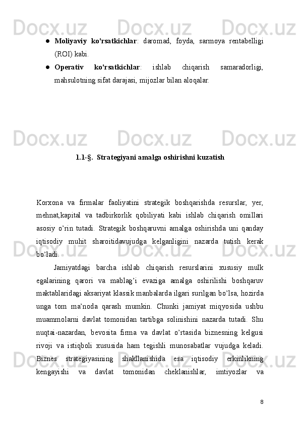 ● Moliyaviy   ko'rsatkichlar :   daromad,   foyda,   sarmoya   rentabelligi
(ROI) kabi.
● Operativ   ko'rsatkichlar :   ishlab   chiqarish   samaradorligi,
mahsulotning sifat darajasi, mijozlar bilan aloqalar.
1.1-§.  Strategiyani amalga oshirishni kuzatish
Korxona   va   firmalar   faoliyatini   strategik   boshqarishda   resurslar,   yer,
mehnat,kapital   va   tadbirkorlik   qobiliyati   kabi   ishlab   chiqarish   omillari
asosiy   o’rin   tutadi.   Strategik   boshqaruvni   amalga   oshirishda   uni   qanday
iqtisodiy   muhit   sharoitidavujudga   kelganligini   nazarda   tutish   kerak
bo’ladi.
      Jamiyatdagi   barcha   ishlab   chiqarish   resurslarini   xususiy   mulk
egalarining   qarori   va   mablag’i   evaziga   amalga   oshirilishi   boshqaruv
maktablaridagi aksariyat klassik manbalarda ilgari surilgan bo’lsa, hozirda
unga   tom   ma’noda   qarash   mumkin.   Chunki   jamiyat   miqyosida   ushbu
muammolarni   davlat   tomonidan   tartibga   solinishini   nazarda   tutadi.   Shu
nuqtai-nazardan,   bevosita   firma   va   davlat   o’rtasida   biznesning   kelgusi
rivoji   va   istiqboli   xususida   ham   tegishli   munosabatlar   vujudga   keladi.
Biznes   strategiyasining   shakllanishida   esa   iqtisodiy   erkinlikning
kengayishi   va   davlat   tomonidan   cheklanishlar,   imtiyozlar   va
8 