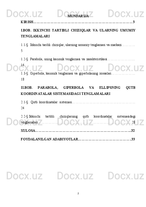 MUNDARIJA
KIRISH……………………………………………………………………………3
I.BOB.   IKKINCHI   TARTIBLI   CHIZIQLAR   VA   ULARNING   UMUMIY
TENGLAMALARI
1.1-§. Ikkinchi taribli chiziqlar, ularning umumiy tenglamasi va markazi…………
5
1.2-§.   Parabola,   uning   kanonik   tenglamasi   va   xarakteristikasi………………….…
14
1.3-§.   Giperbola,   kanonik   tenglamasi   va   giperbolaning   xossalari…………………
18
II.BOB.   PARABOLA,   GIPERBOLA   VA   ELLIPSNING   QUTB
KOORDINATALAR SISTEMASIDAGI TENGLAMALARI
2.1-§.   Qutb   koordinatalar   sistemasi…………………………………..……………
24
2.2-§.Ikkinchi   tartibli   chiziqlarning   qutb   koordinatalar   sistemasidagi
tenglamalari……………………………………………………….………………28
XULOSA………………………………………………………………………....32
FOYDALANILGAN ADABIYOTLAR………………………………………..33
2 