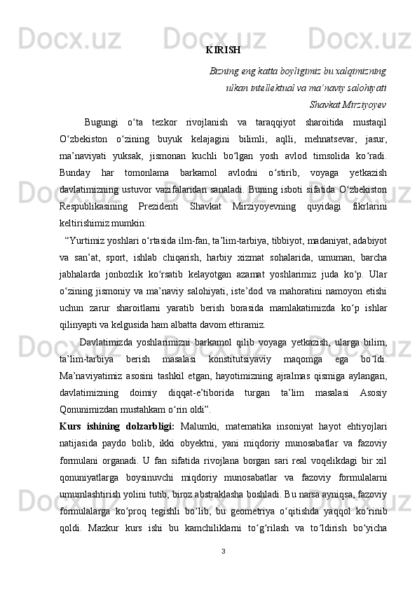 KIRISH
Bizning eng katta boyligimiz bu xalqimizning
ulkan intellektual va ma’naviy salohiyati
Shavkat Mirziyoyev
Bugungi   o ta   tezkor   rivojlanish   va   taraqqiyot   sharoitida   mustaqilʻ
O zbekiston   o zining   buyuk   kelajagini   bilimli,   aqlli,   mehnatsevar,   jasur,	
ʻ ʻ
ma’naviyati   yuksak,   jismonan   kuchli   bo lgan   yosh   avlod   timsolida   ko radi.	
ʻ ʻ
Bunday   har   tomonlama   barkamol   avlodni   o stirib,   voyaga   yetkazish	
ʻ
davlatimizning   ustuvor   vazifalaridan   sanaladi.   Buning   isboti   sifatida   O zbekiston	
ʻ
Respublikasining   Prezidenti   Shavkat   Mirziyoyevning   quyidagi   fikrlarini
keltirishimiz mumkin:
  “Yurtimiz yoshlari o rtasida ilm-fan, ta’lim-tarbiya, tibbiyot, madaniyat, adabiyot	
ʻ
va   san’at,   sport,   ishlab   chiqarish,   harbiy   xizmat   sohalarida,   umuman,   barcha
jabhalarda   jonbozlik   ko rsatib   kelayotgan   azamat   yoshlarimiz   juda   ko p.   Ular	
ʻ ʻ
o zining   jismoniy   va   ma’naviy   salohiyati,   iste’dod   va   mahoratini   namoyon   etishi	
ʻ
uchun   zarur   sharoitlarni   yaratib   berish   borasida   mamlakatimizda   ko p   ishlar	
ʻ
qilinyapti va kelgusida ham albatta davom ettiramiz.
Davlatimizda   yoshlarimizni   barkamol   qilib   voyaga   yetkazish,   ularga   bilim,
ta’lim-tarbiya   berish   masalasi   konstitutsiyaviy   maqomga   ega   bo ldi.	
ʻ
Ma’naviyatimiz   asosini   tashkil   etgan,   hayotimizning   ajralmas   qismiga   aylangan,
davlatimizning   doimiy   diqqat-e’tiborida   turgan   ta’lim   masalasi   Asosiy
Qonunimizdan mustahkam o rin oldi”.	
ʻ
Kurs   ishining   dolzarbligi:   Malumki,   matematika   insoniyat   hayot   ehtiyojlari
natijasida   paydo   bolib,   ikki   obyektni,   yani   miqdoriy   munosabatlar   va   fazoviy
formulani   organadi.   U   fan   sifatida   rivojlana   borgan   sari   real   voqelikdagi   bir   xil
qonuniyatlarga   boysinuvchi   miqdoriy   munosabatlar   va   fazoviy   formulalarni
umumlashtirish yolini tutib, biroz abstraklasha boshladi. Bu narsa ayniqsa, fazoviy
formulalarga   ko proq   tegishli   bo lib,   bu   geometriya   o qitishda   yaqqol   ko rinib	
ʻ ʻ ʻ ʻ
qoldi.   Mazkur   kurs   ishi   bu   kamchiliklarni   to g rilash   va   to ldirish   bo yicha	
ʻ ʻ ʻ ʻ
3 