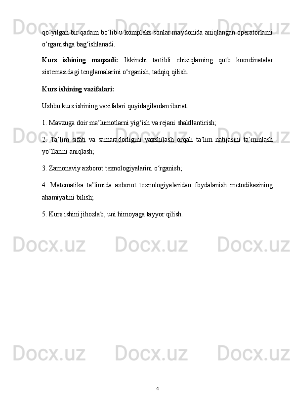 qo yilgan bir qadam bo lib u kompleks sonlar maydonida aniqlangan operatorlarniʻ ʻ
o‘rganishga bag ishlanadi.	
ʻ
Kurs   ishining   maqsadi:   Ikkinchi   tartibli   chiziqlarning   qutb   koordinatalar
sistemasidagi tenglamalarini o‘rganish, tadqiq qilish.
Kurs ishining vazifalari:
Ushbu kurs ishining vazifalari quyidagilardan iborat:
1. Mavzuga doir ma’lumotlarni yig ish va rejani shakllantirish;	
ʻ
2.   Ta’lim   sifati   va   samaradorligini   yaxshilash   orqali   ta’lim   natijasini   ta’minlash
yo llarini aniqlash;	
ʻ
3. Zamonaviy axborot texnologiyalarini o rganish;	
ʻ
4.   Matematika   ta’limida   axborot   texnologiyalaridan   foydalanish   metodikasining
ahamiyatini bilish;
5. Kurs ishini jihozlab, uni himoyaga tayyor qilish.
4 
