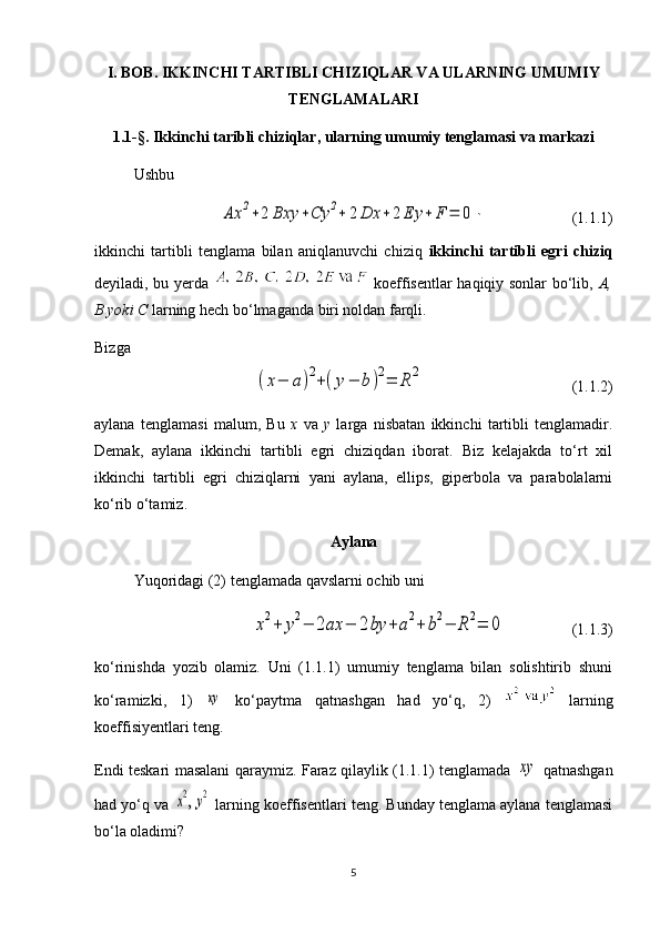 I. BOB. IKKINCHI TARTIBLI CHIZIQLAR VA ULARNING UMUMIY
TENGLAMALARI
1.1-§. Ikkinchi taribli chiziqlar, ularning umumiy tenglamasi va markazi
UshbuAx	2+2	Bxy	+Cy	2+	2	Dx	+2	Ey	+	F	=	0
` (1 .1.1 )
ikkinchi   tartibli   tenglama   bilan   aniqlanuvchi   chiziq   ikkinchi   tartibli   egri   chiziq
deyiladi, bu yerda     koeffisentlar haqiqiy sonlar bo‘lib,   A,
B yoki C  larning hech bo‘lmaganda biri noldan farqli.
Bizga 	
(x−	a)2+(y−	b	)2=	R	2
 (1.1.2)
aylana   tenglamasi   malum,   Bu   x   va   y   larga   nisbatan   ikkinchi   tartibli   tenglamadir.
Demak,   aylana   ikkinchi   tartibli   egri   chiziqdan   iborat.   Biz   kelajakda   to‘rt   xil
ikkinchi   tartibli   egri   chiziqlarni   yani   aylana,   ellips,   giperbola   va   parabolalarni
ko‘rib o‘tamiz.
Aylana
Yuqoridagi (2) tenglamada qavslarni ochib uni 	
x2+	y2−	2ax	−	2by	+a2+	b2−	R	2=	0
                 (1.1.3)
ko‘rinishda   yozib   olamiz.   Uni   (1.1.1)   umumiy   tenglama   bilan   solishtirib   shuni
ko‘ramizki,   1)  	
xy   ko‘paytma   qatnashgan   had   yo‘q,   2)     larning
koeffisiyentlari teng. 
Endi teskari   masalani   qaraymiz. Faraz qilaylik (1.1.1) tenglamada  	
xy   qatnashgan
had yo‘q va 	
x2, y2  larning koeffisentlari teng. Bunday tenglama aylana tenglamasi
bo‘la oladimi?
5 