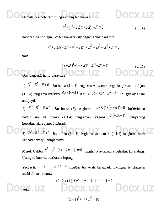 Demak, ikkinchi tartibli egri chiziq tenglamasix2+	y2+	2	Dx	+2	Ey	+	F	=	0
                                 (1.1.4)
ko‘rinishda berilgan. Bu tenglamani quyidagicha yozib olamiz	
x2+2	Dx	+	D	2+	y2+	2Ey	+	E	2−	D	2−	E	2+	F	=	0
yoki	
(x+D	)2+(y+	E	)2=	D	2+E	2−	F
                 (1.1.5)
Quyidagi uch holni qaraymiz
1)	
D	2+E2−	F	>0 . Bu holda (1.1.5) tenglama va demak unga teng kuchli bulgan
(1.1.4)   tenglama   markazi  	
O1(−D;−E)   radiusi  	R=	√D	2+Е	2−	F   bo‘lgan   aylanani
aniqlaydi. 
2)  	
D	2+E2−	F	=	0 .   Bu   holda   (5)   tenglama  	(x+D	)2+(y+	E	)2=	0   ko‘rinishda
bo‘lib,   uni   va   demak   (1.1.4)   tenglamani   yagona  	
O1(−D	;−	E)   nuqtaning
koordinatalari qanoatlantiradi.
3)  	
D	2+E2−	F	<0 .   Bu   holda   (1.1.5)   tenglama   va   demak,   (1.1.4)   tenglama   hech
qanday chiziqni aniqlamaydi.
Misol . Ushbu  
x2+	y2−	2x+4	y−	11	=	0   tenglama aylanani aniqlashni ko‘rsating.
Uning radiusi va markazini toping.
Yechish.     shartlar   bu   yerda   bajariladi.   Berilgan   tenglamada
shakl almashtiramiz:	
(x2−	2x+1)+(y2+4	y+4)−	1−	4−	11	=	0
yoki 	
(x−	1)2+(y+2)2=	16
6 