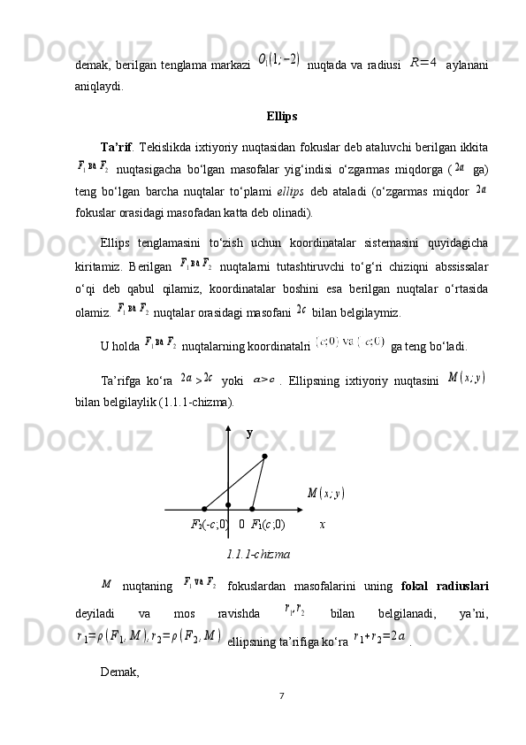 demak,   berilgan   tenglama   markazi  O1(1;−2)   nuqtada   va   radiusi  	R=	4   aylanani
aniqlaydi. 
Ellips
Ta’rif . Tekislikda ixtiyoriy nuqtasidan fokuslar deb ataluvchi berilgan ikkita	
F1 ва 	F2
  nuqtasigacha   bo‘lgan   masofalar   yig‘indisi   o‘zgarmas   miqdorga   (	2a   ga)
teng   bo‘lgan   barcha   nuqtalar   to‘plami   ellips   deb   ataladi   (o‘zgarmas   miqdor  	
2a
fokuslar orasidagi masofadan katta deb olinadi). 
Ellips   tenglamasini   to‘zish   uchun   koordinatalar   sistemasini   quyidagicha
kiritamiz.   Berilgan  	
F1 ва 	F2   nuqtalarni   tutashtiruvchi   to‘g‘ri   chiziqni   abssissalar
o‘qi   deb   qabul   qilamiz,   koordinatalar   boshini   esa   berilgan   nuqtalar   o‘rtasida
olamiz. 	
F1 ва 	F2  nuqtalar orasidagi masofani 	2c  bilan belgilaymiz.
U holda 	
F1 ва 	F2  nuqtalarning koordinatalri   ga teng bo‘ladi.
Ta’rifga   ko‘ra  
2a >	2c   yoki  	a>c .   Ellipsning   ixtiyoriy   nuqtasini  	M	(x;y)
bilan belgilaylik (1.1.1-chizma).
                           y
                                               	
M	(x;y)
F
2 (- c ;0)   0   F
1 ( c ;0)            x
1.1.1-chizma	
M
  nuqtaning  	F1 va 	F2   fokuslardan   masofalarini   uning   fokal   radiuslari
deyiladi   va   mos   ravishda  	
r1,r2   bilan   belgilanadi,   ya’ni,	
r1=	ρ(F1,M	),r2=	ρ(F2,M	)
 ellipsning ta’rifiga ko‘ra 	r1+r2=	2а .
Demak,
7 
