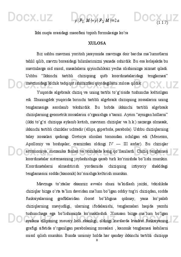 ρ(F1,M	)+ρ(F2,M	)=	2a                                  (1.1.7)
Ikki nuqta orasidagi masofani topish formulasiga ko‘ra
XULOSA
Biz ushbu mavzuni yoritish jarayonida mavzuga doir barcha ma’lumotlarni
tahlil qilib, mavzu borasidagi bilimlarimizni yanada oshirdik. Bu esa kelajakda bu
mavzularga oid misol, masalalarni qiyinchiliksiz yecha olishimizga xizmat qiladi.
Ushbu   “Ikkinchi   tartibli   chiziqning   qutb   koordinatalaridagi   tenglamasi”
mavzusidagi kichik tadqiqot ishimizdan quyidagilarni xulosa qildik:
Yuqorida   algеbraik   chiziq   va   uning   tartibi   to‘g‘risida   tushuncha   kеltirilgan
edi.   Shuningdek   yuqorida   birinchi   tartibli   algеbraik   chiziqning   xossalarini   uning
tеnglamasiga   asoslanib   tеkshirdik.   Bu   bobda   ikkinchi   tartibli   algеbraik
chiziqlarning gеomеtrik xossalarini o‘rganishga o‘tamiz. Ayrim “aynigan hollarni”
(ikki  to‘g‘ri  chiziqqa aylanib kеtish,  mavxum  chiziqlar  va h.k.)  nazarga  olmasak,
ikkinchi tartibli chiziklar uchtadir (ellips, gipеrbola, parabola). Ushbu chiziqlarning
talay   xossalari   qadimgi   Grеtsiya   olimlari   tomondan   ochilgan   edi   (Mеnеxm,
Apolloniy   va   boshqalar,   eramizdan   oldingi   IV   —   III   asrlar).   Bu   chiziqlar
astronomiya, mеxanika fanlari va tеxnikada kеng qo‘llanilardi.   Chiziq tenglamasi
koordinatalar sistemasining joylashishiga qarab turli ko‘rinishda bo‘lishi mumkin.
Koordinatalarni   almashtirish   yordamida   chiziqning   ixtiyoriy   shakldagi
tenglamasini sodda (kanonik) ko‘rinishga keltirish mumkin.
Mavzuga   to‘xtalar   ekanmiz   avvalo   shuni   ta’kidlash   joizki,   tekislikda
chiziqlar bizga o‘rta ta’lim davridan ma’lum bo‘lgan oddiy tog‘ri chiziqdan, sodda
funksiyalarning   grafiklaridan   iborat   bo‘libgina   qolmay,   yana   ko‘palab
chiziqlarning   mavjudligi,   ularning   ifodalanishi,   tenglamalari   haqida   yaxshi
tushunchaga   ega   bo‘lishimizda   ko‘maklashdi.   Xususan   bizga   ma’lum   bo‘lgan
ayalana   ellipsning   xususiy   holi   ekanligi,   oldingi   kurslarda   kvadrat   funksiyaning
grafigi   sifatida   o‘rganilgan   parabolaning   xossalari   ,   kanonik   tenglamasi   kabilarni
misol   qilish   mumkin.   Bunda   umimiy   holda   har   qanday   ikkinchi   tartibli   chiziqqa
8 