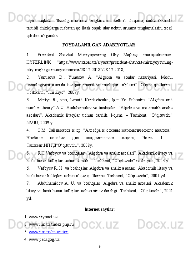 tayin   nuqtada   o‘tkazilgan   urinma   tenglamasini   keltirib   chiqarib,   sodda   ikkinchi
tartibli chiziqlarga nisbatan qo‘llash orqali ular uchun urunma tenglamalarini xosil
qilishni o‘rgandik.
FOYDALANILGAN ADABIYOTLAR:
1. Prezident   Shavkat   Mirziyoyevnin g   Oliy   Majlisga   murojaatnomasi.
HYPERLINK   “https://www.xabar.uz/siyosat/prezident-shavkat-mirziyoyevning-
oliy-majlisga-murojaatnomasi/28.12.2018”/28.12.2018 ;
2. Yunusova   D.,   Yunusov   A.   “Algebra   va   sonlar   nazariyasi.   Modul
texnologiyasi   asosida   tuzilgan   musol   va   mashqlar   to‘plami”.   O‘quv   q o‘llanma.
Toshkent., “Ilm Ziyo”. 2009y.
3. Martyn   R.,   xon,   Leonid   Kurdachenko,   Igor   Ya   Subbotin.   “Algebra   and
number   theory”   A.U.   Abduhamidov   va   boshqalar.   “Algebra   va   matematik   analiz
asoslari”.   Akademik   litseylar   uchun   darslik.   I-qism.   –   Toshkent,   “O‘qituvchi”
NMIU, 2009 y.
4. Э.М.   Сайдаматов   и   др.   “Алгебра   и   основы   математического   анализа”.
Учебное   пособие   для   академических   лицеев,   Часть   I.   –
Ташкент,ИПТД“O‘qituvchi”, 2008 y .
5. R.H.Vafoyev va boshqalar. “Algebra va analiz asoslari”. Akademik litsey va
kasb–hunar kollejlari uchun darslik. – Toshkent, “O‘qituvchi” nashriyoti, 2003 y.
6. Vafoyev R. H. va boshqalar. Algebra va analiz asoslari. Akademik litsey va
kasb-hunar kollejlari uchun o‘quv qo‘llanma. Toshkent, “O`qituvchi”, 2001-yil.
7. Abduhamidov   A.   U.   va   boshqalar.   Algebra   va   analiz   asoslari.   Akademik
litsey va kasb-hunar kollejlari uchun sinov darsligi.   Toshkent, “O`qituvchi”, 2001
yil.
Internet saytlar:
1. www.ziyonet.uz
2. www . ilm . uz / index . php . ru
3. www.nsu.ru/education   
4. www.pedagog.uz
9 