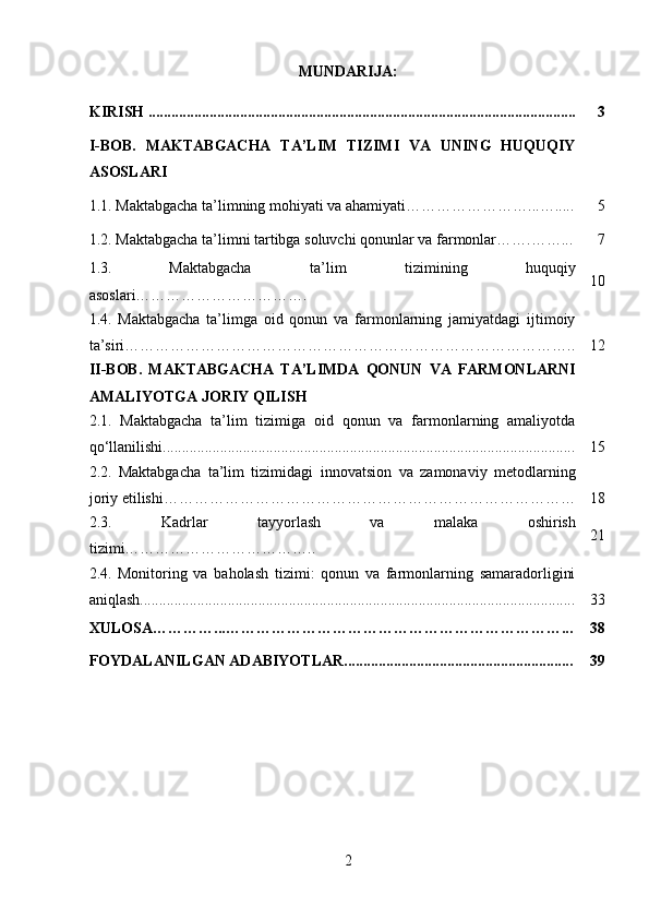 MUNDARIJA:
KIRISH ................................................................................................................ 3
I-BOB.   MAKTABGACHA   TA’LIM   TIZIMI   VA   UNING   HUQUQIY
ASOSLARI
1.1. Maktabgacha ta’limning mohiyati va ahamiyati ……………………...…..... 5
1.2.  Maktabgacha ta’limni tartibga soluvchi qonunlar va farmonlar …….……... 7
1.3.   Maktabgacha   ta’lim   tizimining   huquqiy
asoslari……………………………. 10
1.4.   Maktabgacha   ta’limga   oid   qonun   va   farmonlarning   jamiyatdagi   ijtimoiy
ta’siri…………………………………………………………………………….. 12
II-BOB.   MAKTABGACHA   TA’LIMDA   QONUN   VA   FARMONLARNI
AMALIYOTGA JORIY QILISH
2.1.   Maktabgacha   ta’lim   tizimiga   oid   qonun   va   farmonlarning   amaliyotda
qo‘llanilishi............................................................................................................ 15
2.2.   Maktabgacha   ta’lim   tizimidagi   innovatsion   va   zamonaviy   metodlarning
joriy etilishi……………………………………………………………………… 18
2.3.   Kadrlar   tayyorlash   va   malaka   oshirish
tizimi……………………………….. 21
2.4.   Monitoring   va   baholash   tizimi:   qonun   va   farmonlarning   samaradorligini
aniqlash.................................................................................................................. 33
XULOSA…………...…………………………………………………………... 38
FOYDALANILGAN ADABIYOTLAR............................................................ 39
2 