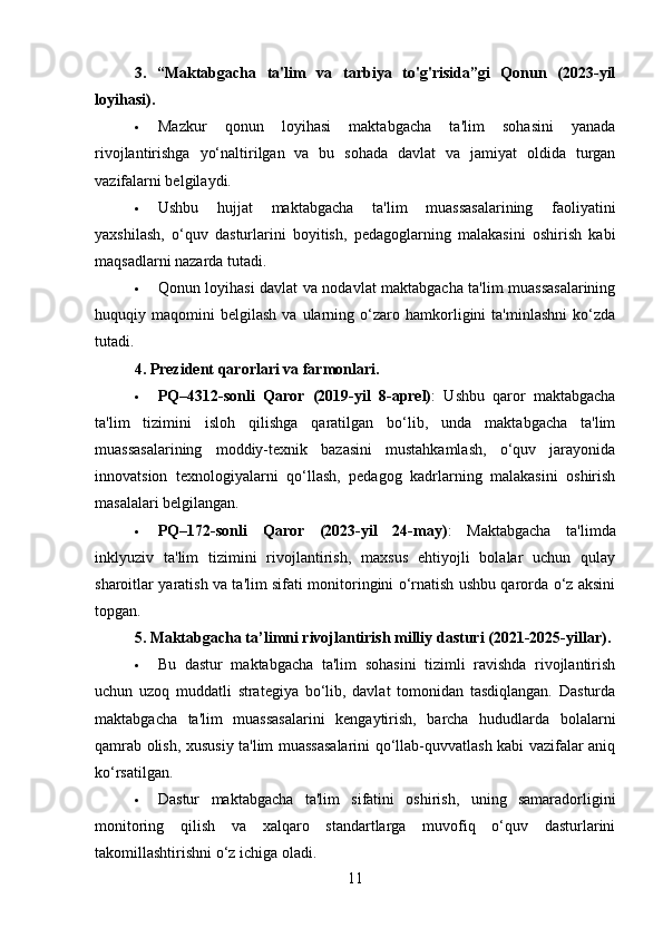 3.   “Maktabgacha   ta'lim   va   tarbiya   to'g'risida”gi   Qonun   (2023-yil
loyihasi).
 Mazkur   qonun   loyihasi   maktabgacha   ta'lim   sohasini   yanada
rivojlantirishga   yo‘naltirilgan   va   bu   sohada   davlat   va   jamiyat   oldida   turgan
vazifalarni belgilaydi.
 Ushbu   hujjat   maktabgacha   ta'lim   muassasalarining   faoliyatini
yaxshilash,   o‘quv   dasturlarini   boyitish,   pedagoglarning   malakasini   oshirish   kabi
maqsadlarni nazarda tutadi.
 Qonun loyihasi davlat va nodavlat maktabgacha ta'lim muassasalarining
huquqiy  maqomini   belgilash   va  ularning  o‘zaro  hamkorligini   ta'minlashni   ko‘zda
tutadi.
4. Prezident qarorlari va farmonlari .
 PQ–4312-sonli   Qaror   (2019-yil   8-aprel) :   Ushbu   qaror   maktabgacha
ta'lim   tizimini   isloh   qilishga   qaratilgan   bo‘lib,   unda   maktabgacha   ta'lim
muassasalarining   moddiy-texnik   bazasini   mustahkamlash,   o‘quv   jarayonida
innovatsion   texnologiyalarni   qo‘llash,   pedagog   kadrlarning   malakasini   oshirish
masalalari belgilangan.
 PQ–172-sonli   Qaror   (2023-yil   24-may) :   Maktabgacha   ta'limda
inklyuziv   ta'lim   tizimini   rivojlantirish,   maxsus   ehtiyojli   bolalar   uchun   qulay
sharoitlar yaratish va ta'lim sifati monitoringini o‘rnatish ushbu qarorda o‘z aksini
topgan.
5. Maktabgacha ta’limni rivojlantirish milliy dasturi (2021-2025-yillar) .
 Bu   dastur   maktabgacha   ta'lim   sohasini   tizimli   ravishda   rivojlantirish
uchun   uzoq   muddatli   strategiya   bo‘lib,   davlat   tomonidan   tasdiqlangan.   Dasturda
maktabgacha   ta'lim   muassasalarini   kengaytirish,   barcha   hududlarda   bolalarni
qamrab olish, xususiy ta'lim muassasalarini qo‘llab-quvvatlash kabi vazifalar aniq
ko‘rsatilgan.
 Dastur   maktabgacha   ta'lim   sifatini   oshirish,   uning   samaradorligini
monitoring   qilish   va   xalqaro   standartlarga   muvofiq   o‘quv   dasturlarini
takomillashtirishni o‘z ichiga oladi.
11 